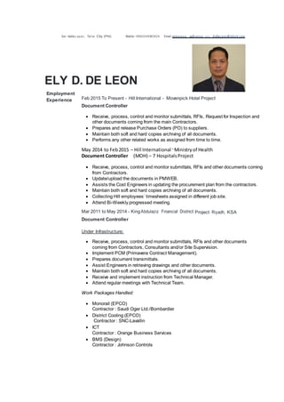 San Isidro,Lapaz, Tar1ac City (Phil) Mobile:+9660549965624 Email:edel eons a sa@vahoo CQI!l, ElyDeLeon @ hilli ntl.c om
ELY D. DE LEON
Employment
Experience Feb 2015 To Present - Hill International - Movenpick Hotel Project
Document Controller
 Receive, process, control and monitor submittals, RFIs, Request for Inspection and
other documents coming from the main Contractors.
 Prepares and release Purchase Orders (PO) to suppliers.
 Maintain both soft and hard copies archiving of all documents.
 Performs any other related works as assigned from time to time.
May 2014 to Feb2015 – Hill International -Ministryof Health
Document Controller (MOH) – 7 HospitalsProject
 Receive, process, control and monitor submittals, RFIs and other documents coming
from Contractors.
 Update/upload the documents in PMWEB.
 Assists the Cost Engineers in updating the procurement plan from the contractors.
 Maintain both soft and hard copies archiving of all documents.
 Collecting Hill employees’ timesheets assigned in different job site.
 Attend Bi-Weekly progressed meeting.
Mar 2011 to May 2014 - KingAbdulaziz Financial District Project Riyadh, KSA
Document Controller
Under Infrastructure:
 Receive, process, control and monitor submittals, RFIs and other documents
coming from Contractors, Consultants and/or Site Supervision.
 Implement PCM (Primavera Contract Management).
 Prepares document transmittals.
 Assist Engineers in retrieving drawings and other documents.
 Maintain both soft and hard copies archiving of all documents.
 Receive and implement instruction from Technical Manager.
 Attend regular meetings with Technical Team.
Work Packages Handled:
 Monorail (EPCO)
Contractor : Saudi Oger Ltd./Bombardier
 District Cooling (EPCO)
Contractor : SNC-Lavallin
 ICT
Contractor : Orange Business Services
 BMS (Design)
Contractor : Johnson Controls
 