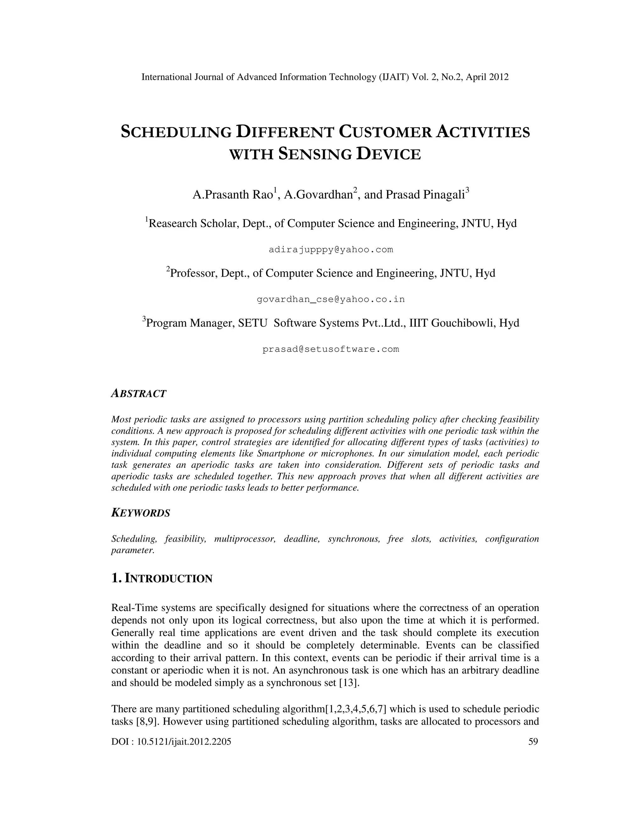 International Journal of Advanced Information Technology (IJAIT) Vol. 2, No.2, April 2012
DOI : 10.5121/ijait.2012.2205 59
SCHEDULING DIFFERENT CUSTOMER ACTIVITIES
WITH SENSING DEVICE
A.Prasanth Rao1
, A.Govardhan2
, and Prasad Pinagali3
1
Reasearch Scholar, Dept., of Computer Science and Engineering, JNTU, Hyd
adirajupppy@yahoo.com
2
Professor, Dept., of Computer Science and Engineering, JNTU, Hyd
govardhan_cse@yahoo.co.in
3
Program Manager, SETU Software Systems Pvt..Ltd., IIIT Gouchibowli, Hyd
prasad@setusoftware.com
ABSTRACT
Most periodic tasks are assigned to processors using partition scheduling policy after checking feasibility
conditions. A new approach is proposed for scheduling different activities with one periodic task within the
system. In this paper, control strategies are identified for allocating different types of tasks (activities) to
individual computing elements like Smartphone or microphones. In our simulation model, each periodic
task generates an aperiodic tasks are taken into consideration. Different sets of periodic tasks and
aperiodic tasks are scheduled together. This new approach proves that when all different activities are
scheduled with one periodic tasks leads to better performance.
KEYWORDS
Scheduling, feasibility, multiprocessor, deadline, synchronous, free slots, activities, configuration
parameter.
1. INTRODUCTION
Real-Time systems are specifically designed for situations where the correctness of an operation
depends not only upon its logical correctness, but also upon the time at which it is performed.
Generally real time applications are event driven and the task should complete its execution
within the deadline and so it should be completely determinable. Events can be classified
according to their arrival pattern. In this context, events can be periodic if their arrival time is a
constant or aperiodic when it is not. An asynchronous task is one which has an arbitrary deadline
and should be modeled simply as a synchronous set [13].
There are many partitioned scheduling algorithm[1,2,3,4,5,6,7] which is used to schedule periodic
tasks [8,9]. However using partitioned scheduling algorithm, tasks are allocated to processors and
 
