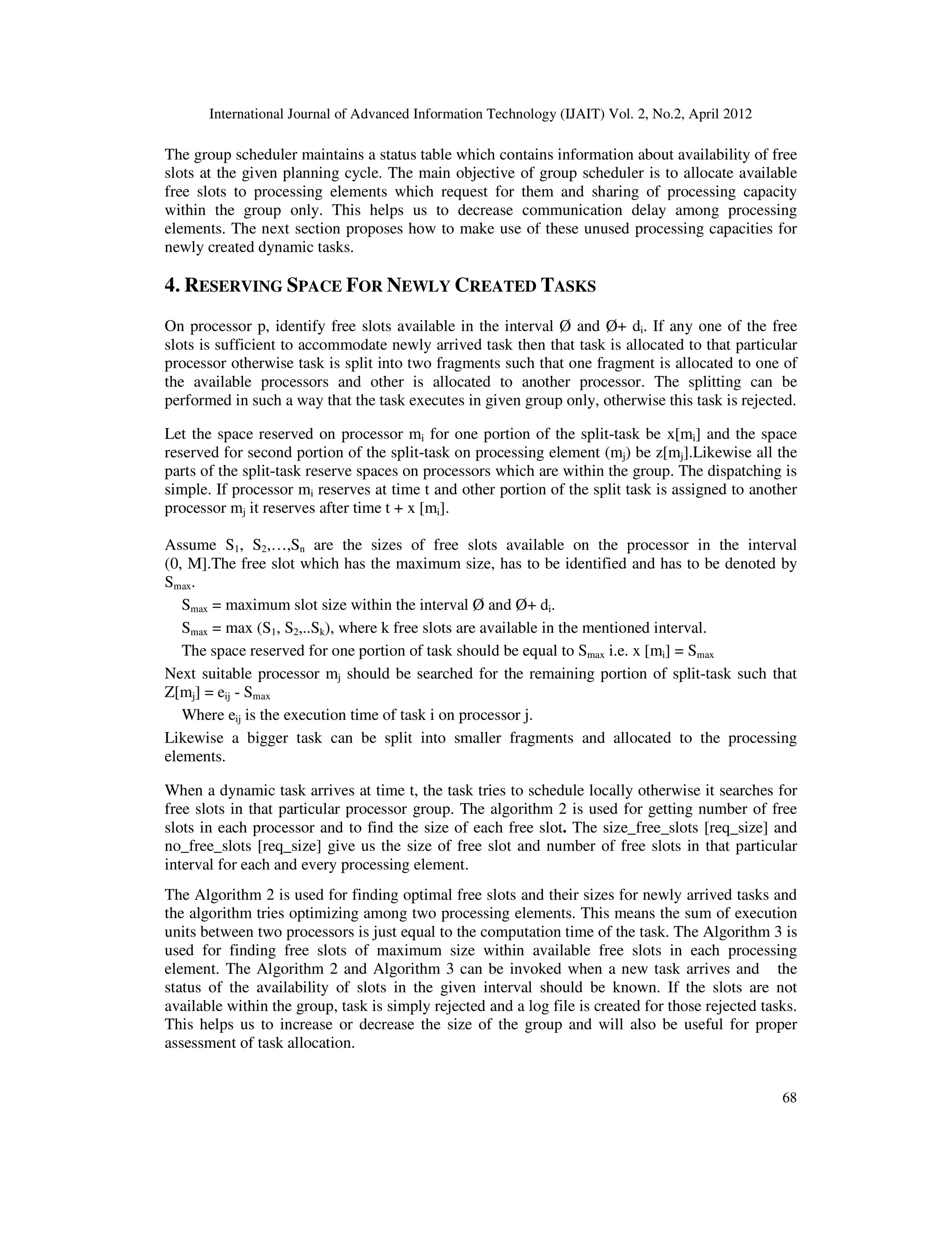 International Journal of Advanced Information Technology (IJAIT) Vol. 2, No.2, April 2012
68
The group scheduler maintains a status table which contains information about availability of free
slots at the given planning cycle. The main objective of group scheduler is to allocate available
free slots to processing elements which request for them and sharing of processing capacity
within the group only. This helps us to decrease communication delay among processing
elements. The next section proposes how to make use of these unused processing capacities for
newly created dynamic tasks.
4. RESERVING SPACE FOR NEWLY CREATED TASKS
On processor p, identify free slots available in the interval Ø and Ø+ di. If any one of the free
slots is sufficient to accommodate newly arrived task then that task is allocated to that particular
processor otherwise task is split into two fragments such that one fragment is allocated to one of
the available processors and other is allocated to another processor. The splitting can be
performed in such a way that the task executes in given group only, otherwise this task is rejected.
Let the space reserved on processor mi for one portion of the split-task be x[mi] and the space
reserved for second portion of the split-task on processing element (mj) be z[mj].Likewise all the
parts of the split-task reserve spaces on processors which are within the group. The dispatching is
simple. If processor mi reserves at time t and other portion of the split task is assigned to another
processor mj it reserves after time t + x [mi].
Assume S1, S2,…,Sn are the sizes of free slots available on the processor in the interval
(0, M].The free slot which has the maximum size, has to be identified and has to be denoted by
Smax.
Smax = maximum slot size within the interval Ø and Ø+ di.
Smax = max (S1, S2,..Sk), where k free slots are available in the mentioned interval.
The space reserved for one portion of task should be equal to Smax i.e. x [mi] = Smax
Next suitable processor mj should be searched for the remaining portion of split-task such that
Z[mj] = eij - Smax
Where eij is the execution time of task i on processor j.
Likewise a bigger task can be split into smaller fragments and allocated to the processing
elements.
When a dynamic task arrives at time t, the task tries to schedule locally otherwise it searches for
free slots in that particular processor group. The algorithm 2 is used for getting number of free
slots in each processor and to find the size of each free slot. The size_free_slots [req_size] and
no_free_slots [req_size] give us the size of free slot and number of free slots in that particular
interval for each and every processing element.
The Algorithm 2 is used for finding optimal free slots and their sizes for newly arrived tasks and
the algorithm tries optimizing among two processing elements. This means the sum of execution
units between two processors is just equal to the computation time of the task. The Algorithm 3 is
used for finding free slots of maximum size within available free slots in each processing
element. The Algorithm 2 and Algorithm 3 can be invoked when a new task arrives and the
status of the availability of slots in the given interval should be known. If the slots are not
available within the group, task is simply rejected and a log file is created for those rejected tasks.
This helps us to increase or decrease the size of the group and will also be useful for proper
assessment of task allocation.
 