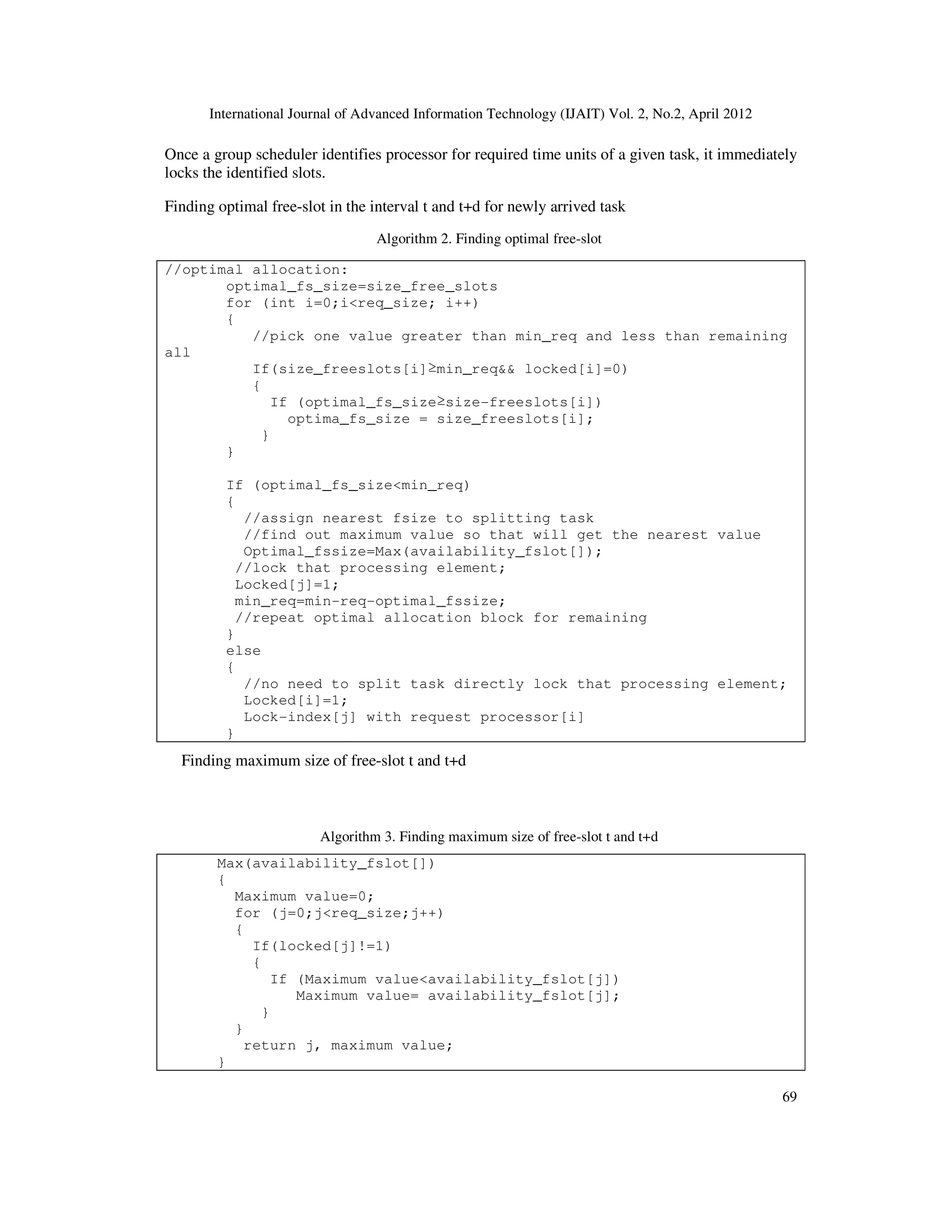 International Journal of Advanced Information Technology (IJAIT) Vol. 2, No.2, April 2012
69
Once a group scheduler identifies processor for required time units of a given task, it immediately
locks the identified slots.
Finding optimal free-slot in the interval t and t+d for newly arrived task
Algorithm 2. Finding optimal free-slot
//optimal allocation:
optimal_fs_size=size_free_slots
for (int i=0;i<req_size; i++)
{
//pick one value greater than min_req and less than remaining
all
If(size_freeslots[i]≥min_req&& locked[i]=0)
{
If (optimal_fs_size≥size-freeslots[i])
optima_fs_size = size_freeslots[i];
}
}
If (optimal_fs_size<min_req)
{
//assign nearest fsize to splitting task
//find out maximum value so that will get the nearest value
Optimal_fssize=Max(availability_fslot[]);
//lock that processing element;
Locked[j]=1;
min_req=min-req-optimal_fssize;
//repeat optimal allocation block for remaining
}
else
{
//no need to split task directly lock that processing element;
Locked[i]=1;
Lock-index[j] with request processor[i]
}
Finding maximum size of free-slot t and t+d
Algorithm 3. Finding maximum size of free-slot t and t+d
Max(availability_fslot[])
{
Maximum value=0;
for (j=0;j<req_size;j++)
{
If(locked[j]!=1)
{
If (Maximum value<availability_fslot[j])
Maximum value= availability_fslot[j];
}
}
return j, maximum value;
}
 