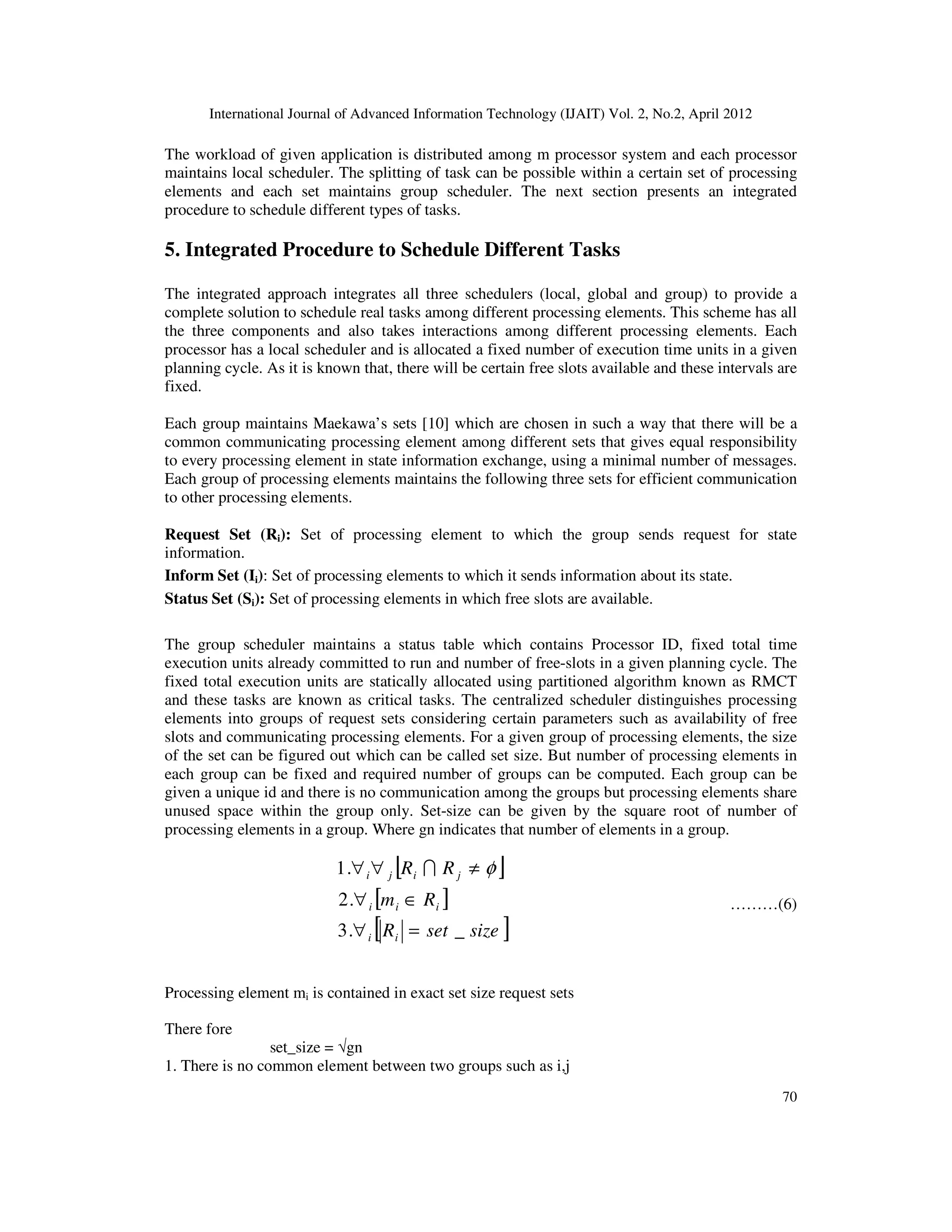 International Journal of Advanced Information Technology (IJAIT) Vol. 2, No.2, April 2012
70
The workload of given application is distributed among m processor system and each processor
maintains local scheduler. The splitting of task can be possible within a certain set of processing
elements and each set maintains group scheduler. The next section presents an integrated
procedure to schedule different types of tasks.
5. Integrated Procedure to Schedule Different Tasks
The integrated approach integrates all three schedulers (local, global and group) to provide a
complete solution to schedule real tasks among different processing elements. This scheme has all
the three components and also takes interactions among different processing elements. Each
processor has a local scheduler and is allocated a fixed number of execution time units in a given
planning cycle. As it is known that, there will be certain free slots available and these intervals are
fixed.
Each group maintains Maekawa’s sets [10] which are chosen in such a way that there will be a
common communicating processing element among different sets that gives equal responsibility
to every processing element in state information exchange, using a minimal number of messages.
Each group of processing elements maintains the following three sets for efficient communication
to other processing elements.
Request Set (Ri): Set of processing element to which the group sends request for state
information.
Inform Set (Ii): Set of processing elements to which it sends information about its state.
Status Set (Si): Set of processing elements in which free slots are available.
The group scheduler maintains a status table which contains Processor ID, fixed total time
execution units already committed to run and number of free-slots in a given planning cycle. The
fixed total execution units are statically allocated using partitioned algorithm known as RMCT
and these tasks are known as critical tasks. The centralized scheduler distinguishes processing
elements into groups of request sets considering certain parameters such as availability of free
slots and communicating processing elements. For a given group of processing elements, the size
of the set can be figured out which can be called set size. But number of processing elements in
each group can be fixed and required number of groups can be computed. Each group can be
given a unique id and there is no communication among the groups but processing elements share
unused space within the group only. Set-size can be given by the square root of number of
processing elements in a group. Where gn indicates that number of elements in a group.
[ ]
[ ]
[ ]sizesetR
Rm
RR
ii
iii
jiji
_.3
.2
.1
=∀
∈∀
≠∀∀ φI
………(6)
Processing element mi is contained in exact set size request sets
There fore
set_size = √gn
1. There is no common element between two groups such as i,j
 