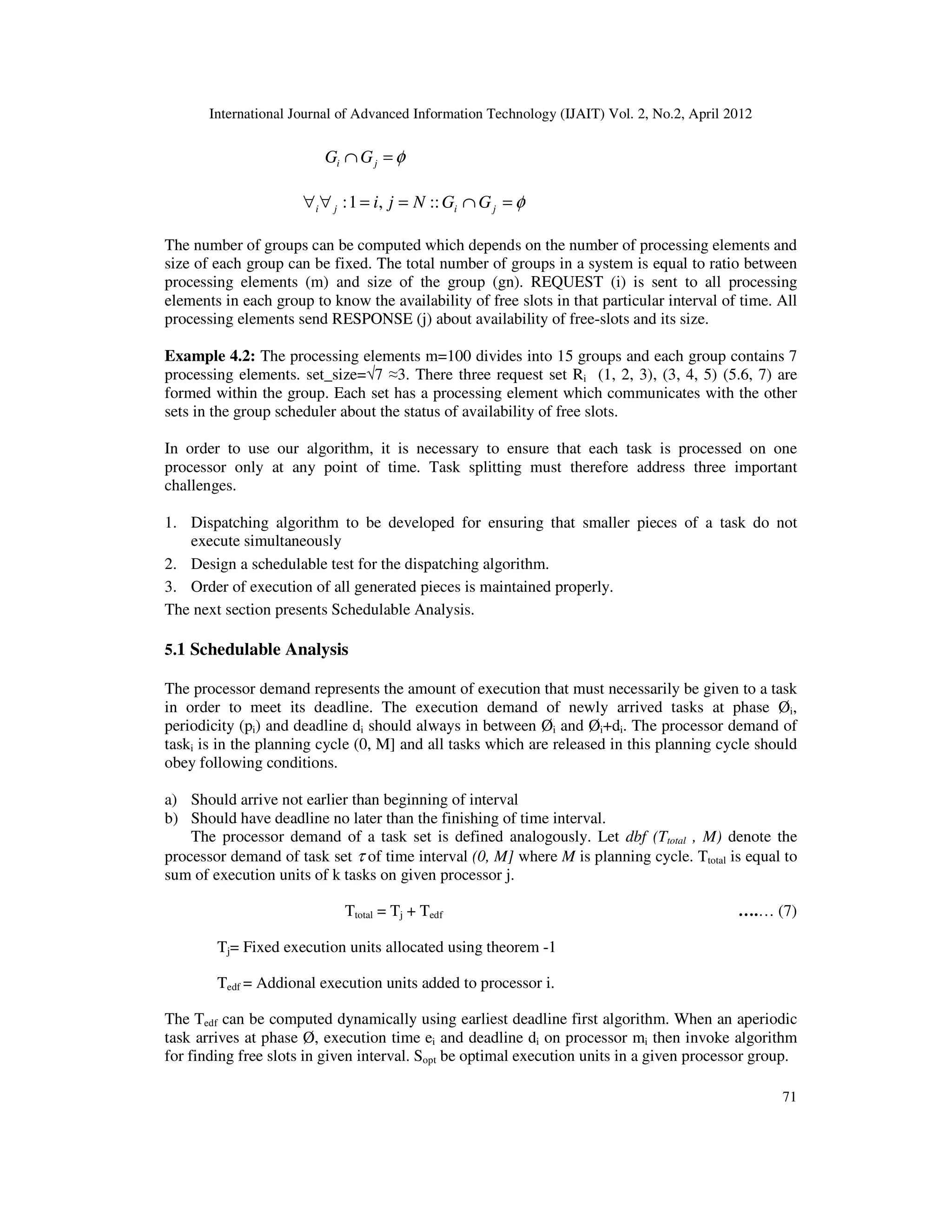 International Journal of Advanced Information Technology (IJAIT) Vol. 2, No.2, April 2012
71
φ=∩ ji GG
φ=∩==∀∀ jiji GGNji ::,1:
The number of groups can be computed which depends on the number of processing elements and
size of each group can be fixed. The total number of groups in a system is equal to ratio between
processing elements (m) and size of the group (gn). REQUEST (i) is sent to all processing
elements in each group to know the availability of free slots in that particular interval of time. All
processing elements send RESPONSE (j) about availability of free-slots and its size.
Example 4.2: The processing elements m=100 divides into 15 groups and each group contains 7
processing elements. set_size=√7 ≈3. There three request set Ri (1, 2, 3), (3, 4, 5) (5.6, 7) are
formed within the group. Each set has a processing element which communicates with the other
sets in the group scheduler about the status of availability of free slots.
In order to use our algorithm, it is necessary to ensure that each task is processed on one
processor only at any point of time. Task splitting must therefore address three important
challenges.
1. Dispatching algorithm to be developed for ensuring that smaller pieces of a task do not
execute simultaneously
2. Design a schedulable test for the dispatching algorithm.
3. Order of execution of all generated pieces is maintained properly.
The next section presents Schedulable Analysis.
5.1 Schedulable Analysis
The processor demand represents the amount of execution that must necessarily be given to a task
in order to meet its deadline. The execution demand of newly arrived tasks at phase Øi,
periodicity (pi) and deadline di should always in between Øi and Øi+di. The processor demand of
taski is in the planning cycle (0, M] and all tasks which are released in this planning cycle should
obey following conditions.
a) Should arrive not earlier than beginning of interval
b) Should have deadline no later than the finishing of time interval.
The processor demand of a task set is defined analogously. Let dbf (Ttotal , M) denote the
processor demand of task set τ of time interval (0, M] where M is planning cycle. Ttotal is equal to
sum of execution units of k tasks on given processor j.
Ttotal = Tj + Tedf ….… (7)
Tj= Fixed execution units allocated using theorem -1
Tedf = Addional execution units added to processor i.
The Tedf can be computed dynamically using earliest deadline first algorithm. When an aperiodic
task arrives at phase Ø, execution time ei and deadline di on processor mi then invoke algorithm
for finding free slots in given interval. Sopt be optimal execution units in a given processor group.
 