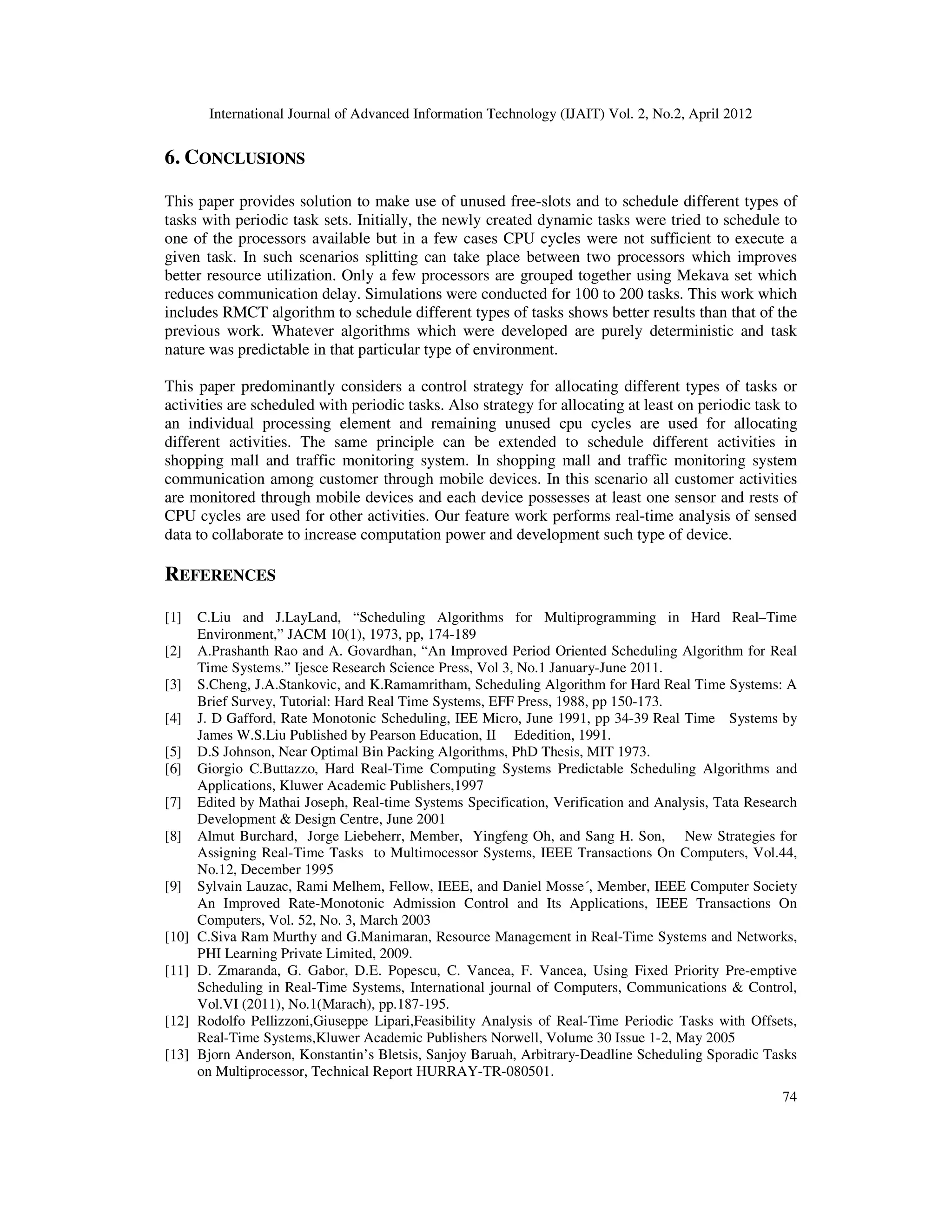 International Journal of Advanced Information Technology (IJAIT) Vol. 2, No.2, April 2012
74
6. CONCLUSIONS
This paper provides solution to make use of unused free-slots and to schedule different types of
tasks with periodic task sets. Initially, the newly created dynamic tasks were tried to schedule to
one of the processors available but in a few cases CPU cycles were not sufficient to execute a
given task. In such scenarios splitting can take place between two processors which improves
better resource utilization. Only a few processors are grouped together using Mekava set which
reduces communication delay. Simulations were conducted for 100 to 200 tasks. This work which
includes RMCT algorithm to schedule different types of tasks shows better results than that of the
previous work. Whatever algorithms which were developed are purely deterministic and task
nature was predictable in that particular type of environment.
This paper predominantly considers a control strategy for allocating different types of tasks or
activities are scheduled with periodic tasks. Also strategy for allocating at least on periodic task to
an individual processing element and remaining unused cpu cycles are used for allocating
different activities. The same principle can be extended to schedule different activities in
shopping mall and traffic monitoring system. In shopping mall and traffic monitoring system
communication among customer through mobile devices. In this scenario all customer activities
are monitored through mobile devices and each device possesses at least one sensor and rests of
CPU cycles are used for other activities. Our feature work performs real-time analysis of sensed
data to collaborate to increase computation power and development such type of device.
REFERENCES
[1] C.Liu and J.LayLand, “Scheduling Algorithms for Multiprogramming in Hard Real–Time
Environment,” JACM 10(1), 1973, pp, 174-189
[2] A.Prashanth Rao and A. Govardhan, “An Improved Period Oriented Scheduling Algorithm for Real
Time Systems.” Ijesce Research Science Press, Vol 3, No.1 January-June 2011.
[3] S.Cheng, J.A.Stankovic, and K.Ramamritham, Scheduling Algorithm for Hard Real Time Systems: A
Brief Survey, Tutorial: Hard Real Time Systems, EFF Press, 1988, pp 150-173.
[4] J. D Gafford, Rate Monotonic Scheduling, IEE Micro, June 1991, pp 34-39 Real Time Systems by
James W.S.Liu Published by Pearson Education, II Ededition, 1991.
[5] D.S Johnson, Near Optimal Bin Packing Algorithms, PhD Thesis, MIT 1973.
[6] Giorgio C.Buttazzo, Hard Real-Time Computing Systems Predictable Scheduling Algorithms and
Applications, Kluwer Academic Publishers,1997
[7] Edited by Mathai Joseph, Real-time Systems Specification, Verification and Analysis, Tata Research
Development & Design Centre, June 2001
[8] Almut Burchard, Jorge Liebeherr, Member, Yingfeng Oh, and Sang H. Son, New Strategies for
Assigning Real-Time Tasks to Multimocessor Systems, IEEE Transactions On Computers, Vol.44,
No.12, December 1995
[9] Sylvain Lauzac, Rami Melhem, Fellow, IEEE, and Daniel Mosse´, Member, IEEE Computer Society
An Improved Rate-Monotonic Admission Control and Its Applications, IEEE Transactions On
Computers, Vol. 52, No. 3, March 2003
[10] C.Siva Ram Murthy and G.Manimaran, Resource Management in Real-Time Systems and Networks,
PHI Learning Private Limited, 2009.
[11] D. Zmaranda, G. Gabor, D.E. Popescu, C. Vancea, F. Vancea, Using Fixed Priority Pre-emptive
Scheduling in Real-Time Systems, International journal of Computers, Communications & Control,
Vol.VI (2011), No.1(Marach), pp.187-195.
[12] Rodolfo Pellizzoni,Giuseppe Lipari,Feasibility Analysis of Real-Time Periodic Tasks with Offsets,
Real-Time Systems,Kluwer Academic Publishers Norwell, Volume 30 Issue 1-2, May 2005
[13] Bjorn Anderson, Konstantin’s Bletsis, Sanjoy Baruah, Arbitrary-Deadline Scheduling Sporadic Tasks
on Multiprocessor, Technical Report HURRAY-TR-080501.
 