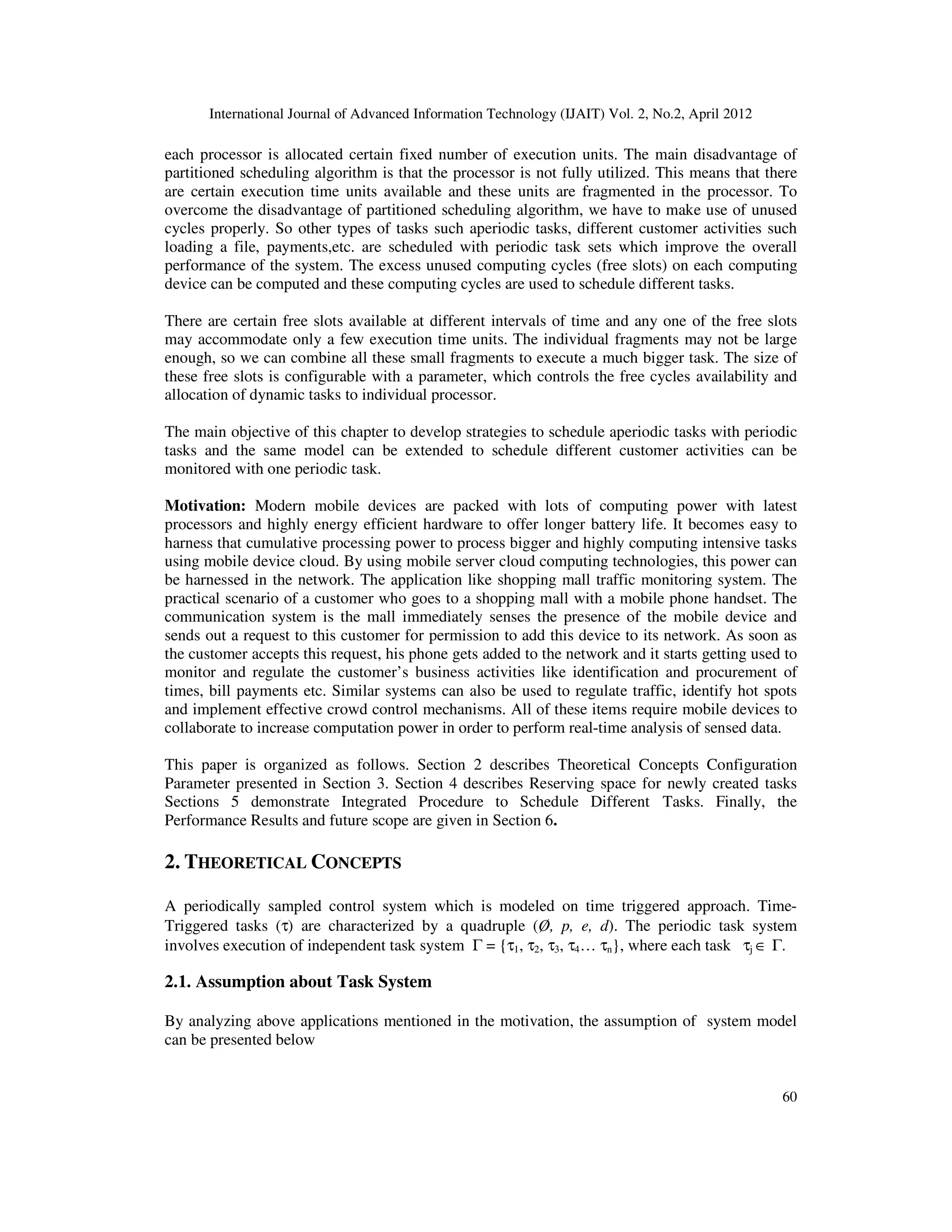 International Journal of Advanced Information Technology (IJAIT) Vol. 2, No.2, April 2012
60
each processor is allocated certain fixed number of execution units. The main disadvantage of
partitioned scheduling algorithm is that the processor is not fully utilized. This means that there
are certain execution time units available and these units are fragmented in the processor. To
overcome the disadvantage of partitioned scheduling algorithm, we have to make use of unused
cycles properly. So other types of tasks such aperiodic tasks, different customer activities such
loading a file, payments,etc. are scheduled with periodic task sets which improve the overall
performance of the system. The excess unused computing cycles (free slots) on each computing
device can be computed and these computing cycles are used to schedule different tasks.
There are certain free slots available at different intervals of time and any one of the free slots
may accommodate only a few execution time units. The individual fragments may not be large
enough, so we can combine all these small fragments to execute a much bigger task. The size of
these free slots is configurable with a parameter, which controls the free cycles availability and
allocation of dynamic tasks to individual processor.
The main objective of this chapter to develop strategies to schedule aperiodic tasks with periodic
tasks and the same model can be extended to schedule different customer activities can be
monitored with one periodic task.
Motivation: Modern mobile devices are packed with lots of computing power with latest
processors and highly energy efficient hardware to offer longer battery life. It becomes easy to
harness that cumulative processing power to process bigger and highly computing intensive tasks
using mobile device cloud. By using mobile server cloud computing technologies, this power can
be harnessed in the network. The application like shopping mall traffic monitoring system. The
practical scenario of a customer who goes to a shopping mall with a mobile phone handset. The
communication system is the mall immediately senses the presence of the mobile device and
sends out a request to this customer for permission to add this device to its network. As soon as
the customer accepts this request, his phone gets added to the network and it starts getting used to
monitor and regulate the customer’s business activities like identification and procurement of
times, bill payments etc. Similar systems can also be used to regulate traffic, identify hot spots
and implement effective crowd control mechanisms. All of these items require mobile devices to
collaborate to increase computation power in order to perform real-time analysis of sensed data.
This paper is organized as follows. Section 2 describes Theoretical Concepts Configuration
Parameter presented in Section 3. Section 4 describes Reserving space for newly created tasks
Sections 5 demonstrate Integrated Procedure to Schedule Different Tasks. Finally, the
Performance Results and future scope are given in Section 6.
2. THEORETICAL CONCEPTS
A periodically sampled control system which is modeled on time triggered approach. Time-
Triggered tasks (τ) are characterized by a quadruple (Ø, p, e, d). The periodic task system
involves execution of independent task system Γ = {τ1, τ2, τ3, τ4… τn}, where each task τj ∈ Γ.
2.1. Assumption about Task System
By analyzing above applications mentioned in the motivation, the assumption of system model
can be presented below
 