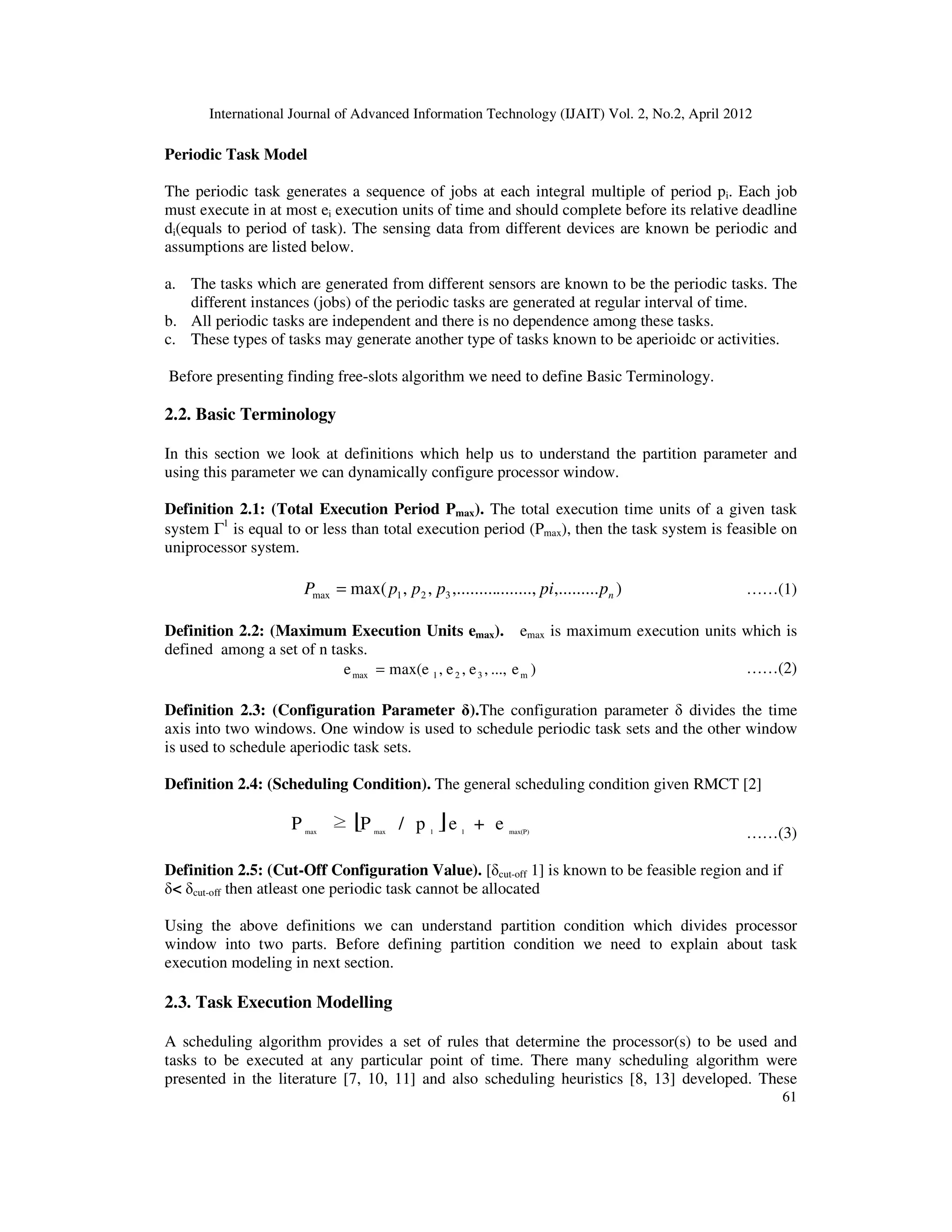 International Journal of Advanced Information Technology (IJAIT) Vol. 2, No.2, April 2012
61
Periodic Task Model
The periodic task generates a sequence of jobs at each integral multiple of period pi. Each job
must execute in at most ei execution units of time and should complete before its relative deadline
di(equals to period of task). The sensing data from different devices are known be periodic and
assumptions are listed below.
a. The tasks which are generated from different sensors are known to be the periodic tasks. The
different instances (jobs) of the periodic tasks are generated at regular interval of time.
b. All periodic tasks are independent and there is no dependence among these tasks.
c. These types of tasks may generate another type of tasks known to be aperioidc or activities.
Before presenting finding free-slots algorithm we need to define Basic Terminology.
2.2. Basic Terminology
In this section we look at definitions which help us to understand the partition parameter and
using this parameter we can dynamically configure processor window.
Definition 2.1: (Total Execution Period Pmax). The total execution time units of a given task
system Γ1
is equal to or less than total execution period (Pmax), then the task system is feasible on
uniprocessor system.
),.................,,.........,,max( 321max nppipppP = ……(1)
Definition 2.2: (Maximum Execution Units emax). emax is maximum execution units which is
defined among a set of n tasks.
)e...,,e,e,max(ee m321max = ……(2)
Definition 2.3: (Configuration Parameter δ).The configuration parameter δ divides the time
axis into two windows. One window is used to schedule periodic task sets and the other window
is used to schedule aperiodic task sets.
Definition 2.4: (Scheduling Condition). The general scheduling condition given RMCT [2]
[ ] max(P)11maxmax
e+ep/P≥P ……(3)
Definition 2.5: (Cut-Off Configuration Value). [δcut-off 1] is known to be feasible region and if
δ< δcut-off then atleast one periodic task cannot be allocated
Using the above definitions we can understand partition condition which divides processor
window into two parts. Before defining partition condition we need to explain about task
execution modeling in next section.
2.3. Task Execution Modelling
A scheduling algorithm provides a set of rules that determine the processor(s) to be used and
tasks to be executed at any particular point of time. There many scheduling algorithm were
presented in the literature [7, 10, 11] and also scheduling heuristics [8, 13] developed. These
 