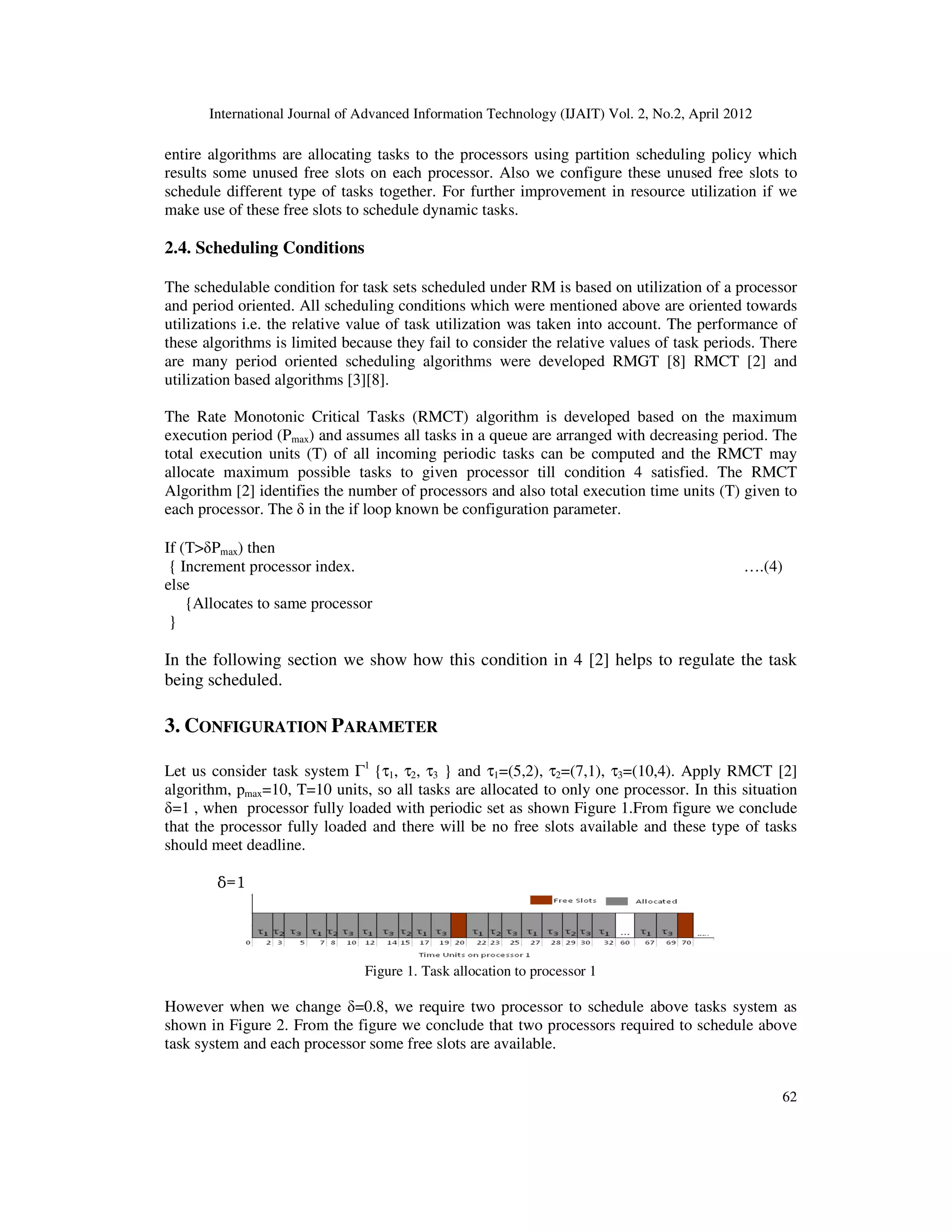 International Journal of Advanced Information Technology (IJAIT) Vol. 2, No.2, April 2012
62
entire algorithms are allocating tasks to the processors using partition scheduling policy which
results some unused free slots on each processor. Also we configure these unused free slots to
schedule different type of tasks together. For further improvement in resource utilization if we
make use of these free slots to schedule dynamic tasks.
2.4. Scheduling Conditions
The schedulable condition for task sets scheduled under RM is based on utilization of a processor
and period oriented. All scheduling conditions which were mentioned above are oriented towards
utilizations i.e. the relative value of task utilization was taken into account. The performance of
these algorithms is limited because they fail to consider the relative values of task periods. There
are many period oriented scheduling algorithms were developed RMGT [8] RMCT [2] and
utilization based algorithms [3][8].
The Rate Monotonic Critical Tasks (RMCT) algorithm is developed based on the maximum
execution period (Pmax) and assumes all tasks in a queue are arranged with decreasing period. The
total execution units (T) of all incoming periodic tasks can be computed and the RMCT may
allocate maximum possible tasks to given processor till condition 4 satisfied. The RMCT
Algorithm [2] identifies the number of processors and also total execution time units (T) given to
each processor. The δ in the if loop known be configuration parameter.
If (T>δPmax) then
{ Increment processor index. ….(4)
else
{Allocates to same processor
}
In the following section we show how this condition in 4 [2] helps to regulate the task
being scheduled.
3. CONFIGURATION PARAMETER
Let us consider task system Γ1
{τ1, τ2, τ3 } and τ1=(5,2), τ2=(7,1), τ3=(10,4). Apply RMCT [2]
algorithm, pmax=10, T=10 units, so all tasks are allocated to only one processor. In this situation
δ=1 , when processor fully loaded with periodic set as shown Figure 1.From figure we conclude
that the processor fully loaded and there will be no free slots available and these type of tasks
should meet deadline.
δ=1
Figure 1. Task allocation to processor 1
However when we change δ=0.8, we require two processor to schedule above tasks system as
shown in Figure 2. From the figure we conclude that two processors required to schedule above
task system and each processor some free slots are available.
 