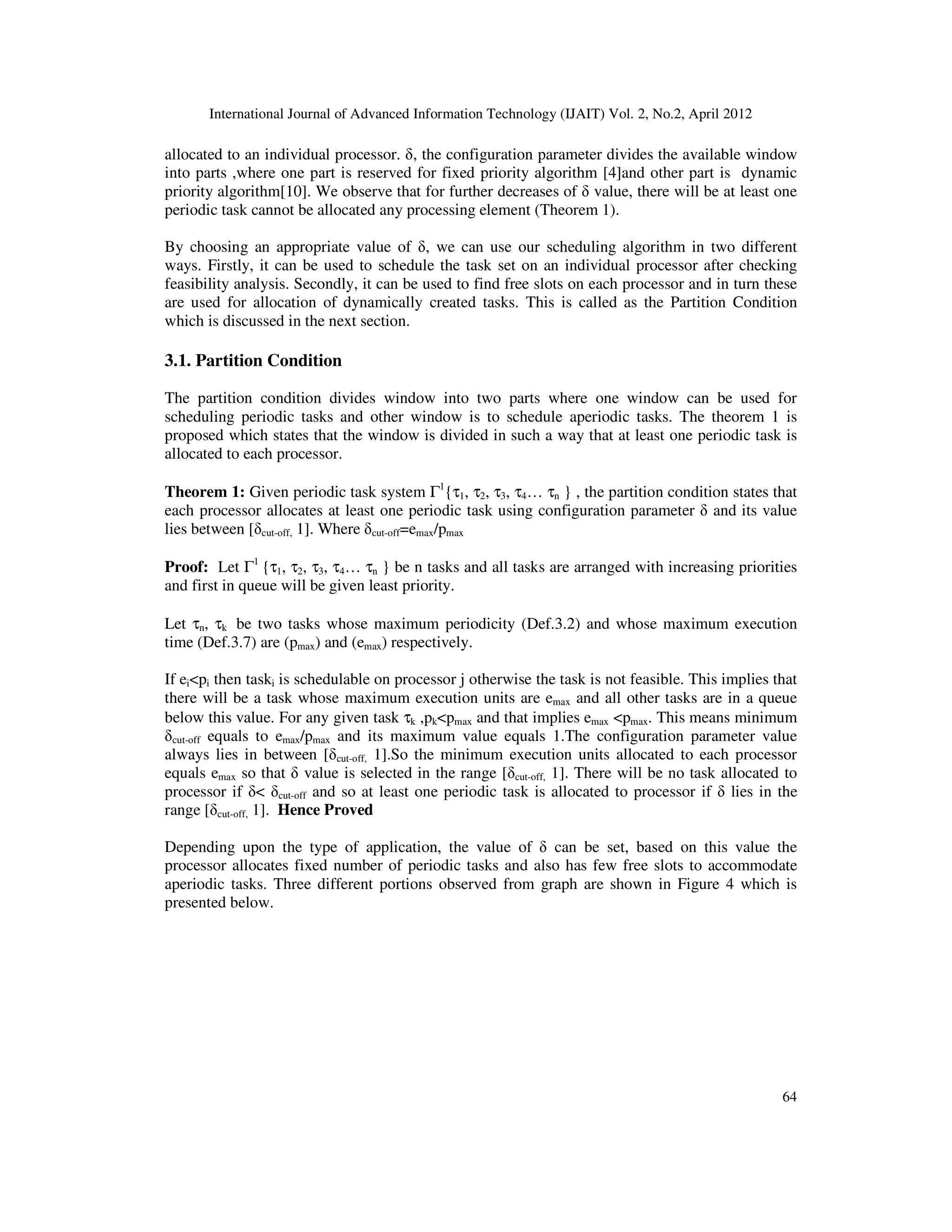 International Journal of Advanced Information Technology (IJAIT) Vol. 2, No.2, April 2012
64
allocated to an individual processor. δ, the configuration parameter divides the available window
into parts ,where one part is reserved for fixed priority algorithm [4]and other part is dynamic
priority algorithm[10]. We observe that for further decreases of δ value, there will be at least one
periodic task cannot be allocated any processing element (Theorem 1).
By choosing an appropriate value of δ, we can use our scheduling algorithm in two different
ways. Firstly, it can be used to schedule the task set on an individual processor after checking
feasibility analysis. Secondly, it can be used to find free slots on each processor and in turn these
are used for allocation of dynamically created tasks. This is called as the Partition Condition
which is discussed in the next section.
3.1. Partition Condition
The partition condition divides window into two parts where one window can be used for
scheduling periodic tasks and other window is to schedule aperiodic tasks. The theorem 1 is
proposed which states that the window is divided in such a way that at least one periodic task is
allocated to each processor.
Theorem 1: Given periodic task system Γ1
{τ1, τ2, τ3, τ4… τn } , the partition condition states that
each processor allocates at least one periodic task using configuration parameter δ and its value
lies between [δcut-off, 1]. Where δcut-off=emax/pmax
Proof: Let Γ1
{τ1, τ2, τ3, τ4… τn } be n tasks and all tasks are arranged with increasing priorities
and first in queue will be given least priority.
Let τn, τk be two tasks whose maximum periodicity (Def.3.2) and whose maximum execution
time (Def.3.7) are (pmax) and (emax) respectively.
If ei<pi then taski is schedulable on processor j otherwise the task is not feasible. This implies that
there will be a task whose maximum execution units are emax and all other tasks are in a queue
below this value. For any given task τk ,pk<pmax and that implies emax <pmax. This means minimum
δcut-off equals to emax/pmax and its maximum value equals 1.The configuration parameter value
always lies in between [δcut-off, 1].So the minimum execution units allocated to each processor
equals emax so that δ value is selected in the range [δcut-off, 1]. There will be no task allocated to
processor if δ< δcut-off and so at least one periodic task is allocated to processor if δ lies in the
range [δcut-off, 1]. Hence Proved
Depending upon the type of application, the value of δ can be set, based on this value the
processor allocates fixed number of periodic tasks and also has few free slots to accommodate
aperiodic tasks. Three different portions observed from graph are shown in Figure 4 which is
presented below.
 