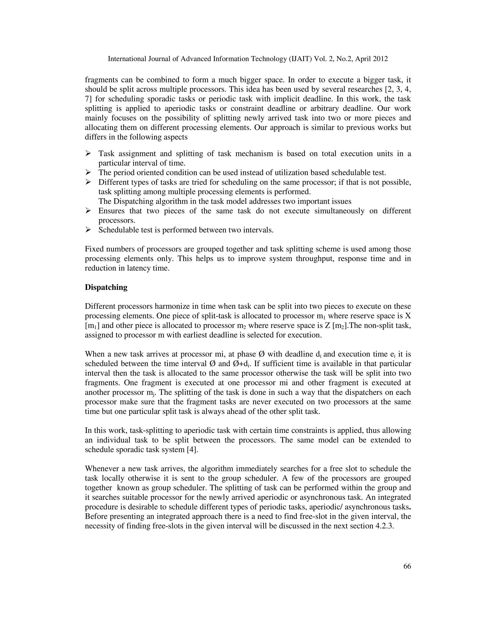 International Journal of Advanced Information Technology (IJAIT) Vol. 2, No.2, April 2012
66
fragments can be combined to form a much bigger space. In order to execute a bigger task, it
should be split across multiple processors. This idea has been used by several researches [2, 3, 4,
7] for scheduling sporadic tasks or periodic task with implicit deadline. In this work, the task
splitting is applied to aperiodic tasks or constraint deadline or arbitrary deadline. Our work
mainly focuses on the possibility of splitting newly arrived task into two or more pieces and
allocating them on different processing elements. Our approach is similar to previous works but
differs in the following aspects
Task assignment and splitting of task mechanism is based on total execution units in a
particular interval of time.
The period oriented condition can be used instead of utilization based schedulable test.
Different types of tasks are tried for scheduling on the same processor; if that is not possible,
task splitting among multiple processing elements is performed.
The Dispatching algorithm in the task model addresses two important issues
Ensures that two pieces of the same task do not execute simultaneously on different
processors.
Schedulable test is performed between two intervals.
Fixed numbers of processors are grouped together and task splitting scheme is used among those
processing elements only. This helps us to improve system throughput, response time and in
reduction in latency time.
Dispatching
Different processors harmonize in time when task can be split into two pieces to execute on these
processing elements. One piece of split-task is allocated to processor m1 where reserve space is X
[m1] and other piece is allocated to processor m2 where reserve space is Z [m2].The non-split task,
assigned to processor m with earliest deadline is selected for execution.
When a new task arrives at processor mi, at phase Ø with deadline di and execution time ei it is
scheduled between the time interval Ø and Ø+di. If sufficient time is available in that particular
interval then the task is allocated to the same processor otherwise the task will be split into two
fragments. One fragment is executed at one processor mi and other fragment is executed at
another processor mj. The splitting of the task is done in such a way that the dispatchers on each
processor make sure that the fragment tasks are never executed on two processors at the same
time but one particular split task is always ahead of the other split task.
In this work, task-splitting to aperiodic task with certain time constraints is applied, thus allowing
an individual task to be split between the processors. The same model can be extended to
schedule sporadic task system [4].
Whenever a new task arrives, the algorithm immediately searches for a free slot to schedule the
task locally otherwise it is sent to the group scheduler. A few of the processors are grouped
together known as group scheduler. The splitting of task can be performed within the group and
it searches suitable processor for the newly arrived aperiodic or asynchronous task. An integrated
procedure is desirable to schedule different types of periodic tasks, aperiodic/ asynchronous tasks.
Before presenting an integrated approach there is a need to find free-slot in the given interval, the
necessity of finding free-slots in the given interval will be discussed in the next section 4.2.3.
 
