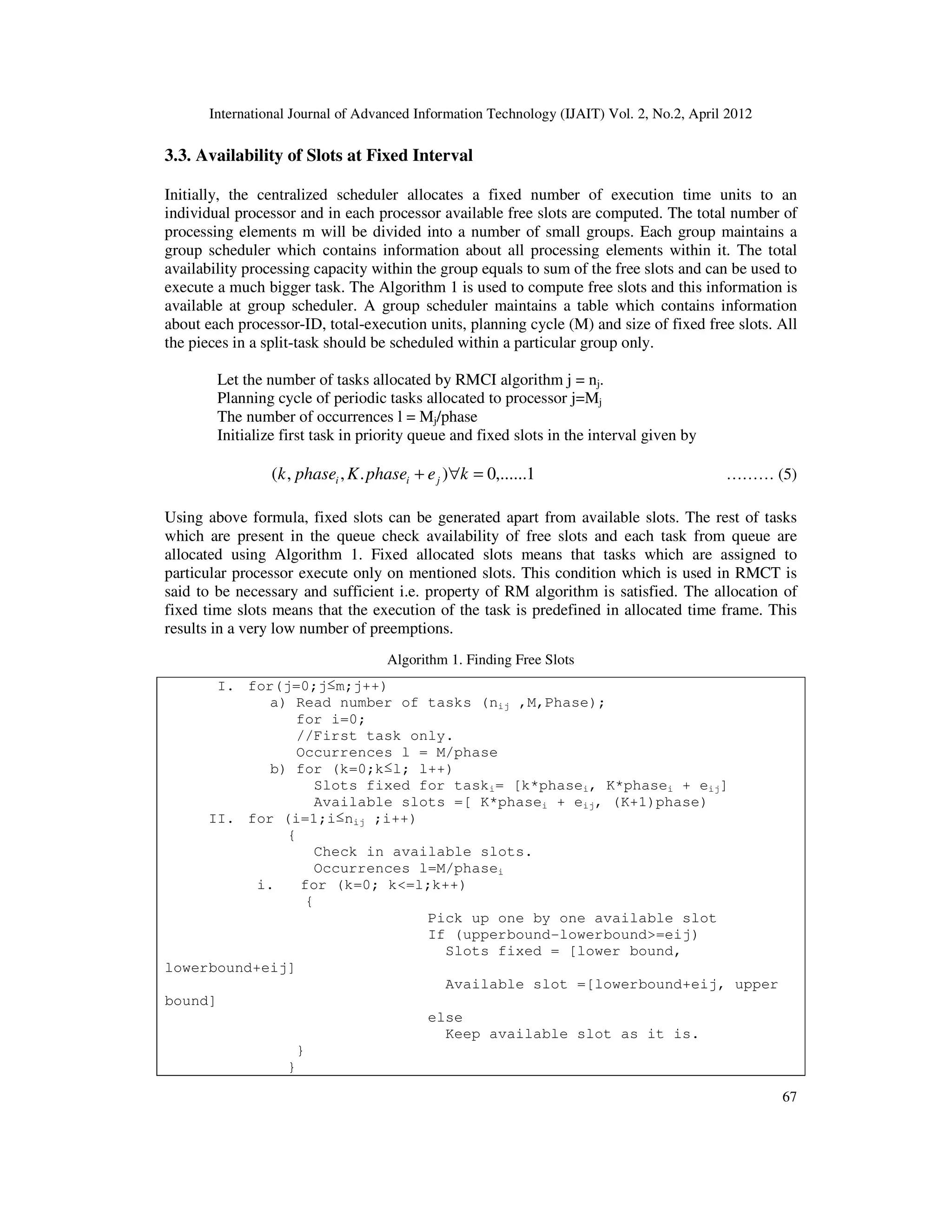 International Journal of Advanced Information Technology (IJAIT) Vol. 2, No.2, April 2012
67
3.3. Availability of Slots at Fixed Interval
Initially, the centralized scheduler allocates a fixed number of execution time units to an
individual processor and in each processor available free slots are computed. The total number of
processing elements m will be divided into a number of small groups. Each group maintains a
group scheduler which contains information about all processing elements within it. The total
availability processing capacity within the group equals to sum of the free slots and can be used to
execute a much bigger task. The Algorithm 1 is used to compute free slots and this information is
available at group scheduler. A group scheduler maintains a table which contains information
about each processor-ID, total-execution units, planning cycle (M) and size of fixed free slots. All
the pieces in a split-task should be scheduled within a particular group only.
Let the number of tasks allocated by RMCI algorithm j = nj.
Planning cycle of periodic tasks allocated to processor j=Mj
The number of occurrences l = Mj/phase
Initialize first task in priority queue and fixed slots in the interval given by
1,......0).,,( =∀+ kephaseKphasek jii ……… (5)
Using above formula, fixed slots can be generated apart from available slots. The rest of tasks
which are present in the queue check availability of free slots and each task from queue are
allocated using Algorithm 1. Fixed allocated slots means that tasks which are assigned to
particular processor execute only on mentioned slots. This condition which is used in RMCT is
said to be necessary and sufficient i.e. property of RM algorithm is satisfied. The allocation of
fixed time slots means that the execution of the task is predefined in allocated time frame. This
results in a very low number of preemptions.
Algorithm 1. Finding Free Slots
I. for(j=0;j≤m;j++)
a) Read number of tasks (nij ,M,Phase);
for i=0;
//First task only.
Occurrences l = M/phase
b) for (k=0;k≤l; l++)
Slots fixed for taski= [k*phasei, K*phasei + eij]
Available slots =[ K*phasei + eij, (K+1)phase)
II. for (i=1;i≤nij ;i++)
{
Check in available slots.
Occurrences l=M/phasei
i. for (k=0; k<=l;k++)
{
Pick up one by one available slot
If (upperbound-lowerbound>=eij)
Slots fixed = [lower bound,
lowerbound+eij]
Available slot =[lowerbound+eij, upper
bound]
else
Keep available slot as it is.
}
}
 