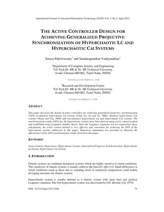 International Journal of Advanced Information Technology (IJAIT) Vol. 2, No.2, April 2012
DOI : 10.5121/ijait.2012.2206 75
THE ACTIVE CONTROLLER DESIGN FOR
ACHIEVING GENERALIZED PROJECTIVE
SYNCHRONIZATION OF HYPERCHAOTIC LÜ AND
HYPERCHAOTIC CAI SYSTEMS
Sarasu Pakiriswamy1
and Sundarapandian Vaidyanathan1
1
Department of Computer Science and Engineering
Vel Tech Dr. RR & Dr. SR Technical University
Avadi, Chennai-600 062, Tamil Nadu, INDIA
sarasujivat@gmail.com
2
Research and Development Centre
Vel Tech Dr. RR & Dr. SR Technical University
Avadi, Chennai-600 062, Tamil Nadu, INDIA
sundarvtu@gmail.com
ABSTRACT
This paper discusses the design of active controllers for achieving generalized projective synchronization
(GPS) of identical hyperchaotic Lü systems (Chen, Lu, Lü and Yu, 2006), identical hyperchaotic Cai
systems (Wang and Cai, 2009) and non-identical hyperchaotic Lü and hyperchaotic Cai systems. The
synchronization results (GPS) for the hyperchaotic systems have been derived using active control method
and established using Lyapunov stability theory. Since the Lyapunov exponents are not required for these
calculations, the active control method is very effective and convenient for achieving the GPS of the
hyperchaotic systems addressed in this paper. Numerical simulations are provided to illustrate the
effectiveness of the GPS synchronization results derived in this paper.
KEYWORDS
Active Control, Hyperchaos, Hyperchaotic Systems, Generalized Projective Synchronization, Hyperchaotic
Lü System, Hyperchaotic Cai System.
1. INTRODUCTION
Chaotic systems are nonlinear dynamical systems which are highly sensitive to initial conditions.
This sensitivity of chaotic systems is usually called as the butterfly effect [1]. Small differences in
initial conditions (such as those due to rounding errors in numerical computation) yield widely
diverging outcomes for chaotic systems.
Hyperchaotic system is usually defined as a chaotic system with more than one positive
Lyapunov exponent. The first hyperchaotic system was discovered by O.E. Rössler ([2], 1979).
 
