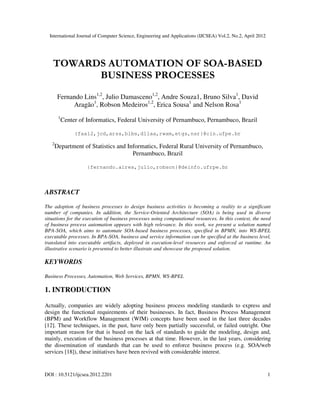 International Journal of Computer Science, Engineering and Applications (IJCSEA) Vol.2, No.2, April 2012
DOI : 10.5121/ijcsea.2012.2201 1
TOWARDS AUTOMATION OF SOA-BASED
BUSINESS PROCESSES
Fernando Lins1,2
, Julio Damasceno1,2
, Andre Souza1, Bruno Silva1
, David
Aragão1
, Robson Medeiros1,2
, Erica Sousa1
and Nelson Rosa1
1
Center of Informatics, Federal University of Pernambuco, Pernambuco, Brazil
{faal2,jcd,arss,blbs,dllaa,rwam,etgs,nsr}@cin.ufpe.br
2
Department of Statistics and Informatics, Federal Rural University of Pernambuco,
Pernambuco, Brazil
{fernando.aires,julio,robson}@deinfo.ufrpe.br
ABSTRACT
The adoption of business processes to design business activities is becoming a reality to a significant
number of companies. In addition, the Service-Oriented Architecture (SOA) is being used in diverse
situations for the execution of business processes using computational resources. In this context, the need
of business process automation appears with high relevance. In this work, we present a solution named
BPA-SOA, which aims to automate SOA-based business processes, specified in BPMN, into WS-BPEL
executable processes. In BPA-SOA, business and service information can be specified at the business level,
translated into executable artifacts, deployed in execution-level resources and enforced at runtime. An
illustrative scenario is presented to better illustrate and showcase the proposed solution.
KEYWORDS
Business Processes, Automation, Web Services, BPMN, WS-BPEL
1. INTRODUCTION
Actually, companies are widely adopting business process modeling standards to express and
design the functional requirements of their businesses. In fact, Business Process Management
(BPM) and Workflow Management (WfM) concepts have been used in the last three decades
[12]. These techniques, in the past, have only been partially successful, or failed outright. One
important reason for that is based on the lack of standards to guide the modeling, design and,
mainly, execution of the business processes at that time. However, in the last years, considering
the dissemination of standards that can be used to enforce business process (e.g. SOA/web
services [18]), these initiatives have been revived with considerable interest.
 