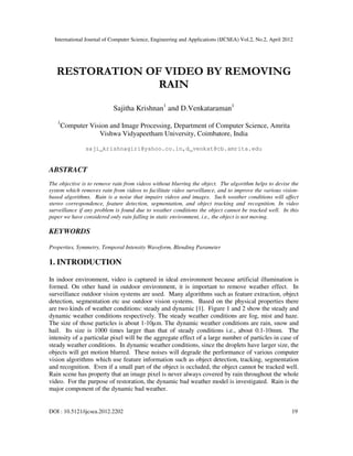 International Journal of Computer Science, Engineering and Applications (IJCSEA) Vol.2, No.2, April 2012
DOI : 10.5121/ijcsea.2012.2202 19
RESTORATION OF VIDEO BY REMOVING
RAIN
Sajitha Krishnan1
and D.Venkataraman1
1
Computer Vision and Image Processing, Department of Computer Science, Amrita
Vishwa Vidyapeetham University, Coimbatore, India
saji_krishnagiri@yahoo.co.in,d_venkat@cb.amrita.edu
ABSTRACT
The objective is to remove rain from videos without blurring the object. The algorithm helps to devise the
system which removes rain from videos to facilitate video surveillance, and to improve the various vision-
based algorithms. Rain is a noise that impairs videos and images. Such weather conditions will affect
stereo correspondence, feature detection, segmentation, and object tracking and recognition. In video
surveillance if any problem is found due to weather conditions the object cannot be tracked well. In this
paper we have considered only rain falling in static environment, i.e., the object is not moving.
KEYWORDS
Properties, Symmetry, Temporal Intensity Waveform, Blending Parameter
1. INTRODUCTION
In indoor environment, video is captured in ideal environment because artificial illumination is
formed. On other hand in outdoor environment, it is important to remove weather effect. In
surveillance outdoor vision systems are used. Many algorithms such as feature extraction, object
detection, segmentation etc use outdoor vision systems. Based on the physical properties there
are two kinds of weather conditions: steady and dynamic [1]. Figure 1 and 2 show the steady and
dynamic weather conditions respectively. The steady weather conditions are fog, mist and haze.
The size of those particles is about 1-10µm. The dynamic weather conditions are rain, snow and
hail. Its size is 1000 times larger than that of steady conditions i.e., about 0.1-10mm. The
intensity of a particular pixel will be the aggregate effect of a large number of particles in case of
steady weather conditions. In dynamic weather conditions, since the droplets have larger size, the
objects will get motion blurred. These noises will degrade the performance of various computer
vision algorithms which use feature information such as object detection, tracking, segmentation
and recognition. Even if a small part of the object is occluded, the object cannot be tracked well.
Rain scene has property that an image pixel is never always covered by rain throughout the whole
video. For the purpose of restoration, the dynamic bad weather model is investigated. Rain is the
major component of the dynamic bad weather.
 