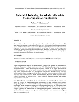 International Journal of Computer Science, Engineering and Applications (IJCSEA) Vol.2, No.2, April 2012
DOI : 10.5121/ijcsea.2012.2207 83
Embedded Technology for vehicle cabin safety
Monitoring and Alerting System
V.Ramya1
, B. Palaniappan2
1
Assistant Professor, Department of CSE, Annamalai University, Chidambaram, India.
Email:ramyshri@yahoo.com
2
Dean, FEAT, Head, Department of CSE, Annamalai University, Chidambaram, India.
2
Email:bpau2002@yahoo.co.in
ABSRACT
Motor vehicles are the prime source of transportation where vehicles with A/C play a major part. This
paper designs an embedded system for a vehicle cabin, which senses the gases like carbon-monoxide and
oxygen and displayed at each and every second. If the level of the CO increases than the normal level
(30ppm) or the level of the oxygen decreases than the normal level (19%) then an alarm is generated
automatically and also ventilation is provided immediately. A warning message is sent to the authorized
user via GSM. The advantage of this system is proper detection and faster response time leading to faster
diffusion of the situation, compared with the manual methods.
KEYWORDS
Atmel microcontroller; Embedded System; Gas detecting sensors; GSM Modem; Vehicle Safety;
1. INTRODUCTION
Motor vehicles are they not only the prime source of transportation, but also the prime source of
pollution. These motor vehicles contribute to over 30% of the hazardous gases that are released
into the atmosphere. Outdoor pollution levels are the key concern, but the quality of air inside the
vehicle plays a major part. As the vehicle cabin is small area, any suspended particulate such as
dust, fumes, smokes entering in to it through either ventilation or through windows can cause
serious health problems to the person inside. These particulate matters can cause problems which
may differ from acute and chronic effects on human health. The health effects range from minor
irritation of eyes and the upper respiratory system to chronic respiratory disease, heart disease,
lung cancer and even death .
Even if the vehicle is equipped with the air cabin filters that are present inside the cabin so as to
reduce the effect of the unwanted particulate, they cannot be a viable solution to control it. Even
though the producers of various vehicles mainly concentrate on these safety precautions, the
carelessness of the end users or the drivers regarding the condition of the vehicle may cause
serious damage not only to the vehicles but also to the human lives. Such that even the minor eye
irritation can make the driver to lose his concentration on the road, which may lead to serious
accidents. Hence to overcome these types of problems there is a need to monitor several gases
 