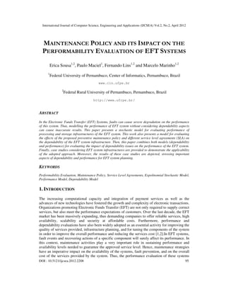 International Journal of Computer Science, Engineering and Applications (IJCSEA) Vol.2, No.2, April 2012
DOI : 10.5121/ijcsea.2012.2208 95
MAINTENANCE POLICY AND ITS IMPACT ON THE
PERFORMABILITY EVALUATION OF EFT SYSTEMS
Erica Sousa1,2
, Paulo Maciel1
, Fernando Lins1,2
and Marcelo Marinho1,2
1
Federal University of Pernambuco, Center of Informatics, Pernambuco, Brazil
www.cin.ufpe.br
2
Federal Rural University of Pernambuco, Pernambuco, Brazil
http://www.ufrpe.br/
ABSTRACT
In the Electronic Funds Transfer (EFT) Systems, faults can cause severe degradation on the performance
of this system. Thus, modelling the performance of EFT system without considering dependability aspects
can cause inaccurate results. This paper presents a stochastic model for evaluating performance of
processing and storage infrastructures of the EFT system. This work also presents a model for evaluating
the effects of the proposed preventive maintenance policy and different service level agreements (SLA) on
the dependability of the EFT system infrastructure. Then, this paper combines both models (dependability
and performance) for evaluating the impact of dependability issues on the performance of the EFT system.
Finally, case studies considering EFT system infrastructures are provided to demonstrate the applicability
of the adopted approach. Moreover, the results of these case studies are depicted, stressing important
aspects of dependability and performance for EFT system planning.
KEYWORDS
Performability Evaluation, Maintenance Policy, Service Level Agreements, Expolinomial Stochastic Model,
Performance Model, Dependability Model
1. INTRODUCTION
The increasing computational capacity and integration of payment services as well as the
advances of new technologies have fostered the growth and complexity of electronic transactions.
Organizations promoting Electronic Funds Transfer (EFT) are not only required to supply correct
services, but also meet the performance expectations of customers. Over the last decade, the EFT
market has been massively expanding, thus demanding companies to offer reliable services, high
availability, scalability and security at affordable costs. Furthermore, performance and
dependability evaluations have also been widely adopted as an essential activity for improving the
quality of services provided, infrastructure planning, and for tuning the components of the system
in order to improve the overall performance and reducing the services cost [1,2].In EFT systems,
fault events and recovering actions of a specific component will surely affect its performance. In
this context, maintenance activities play a very important role in sustaining performance and
availability levels needed to guarantee the approved service level. Hence, maintenance strategies
have an imperative impact on the availability of the systems, fault prevention, and on the overall
cost of the services provided by the system. Thus, the performance evaluation of these systems
 