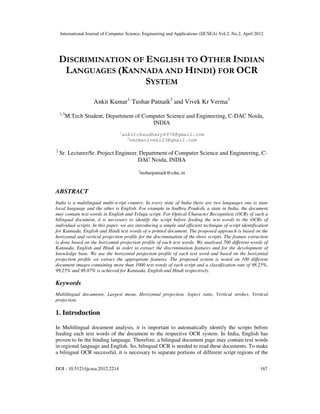International Journal of Computer Science, Engineering and Applications (IJCSEA) Vol.2, No.2, April 2012
DOI : 10.5121/ijcsea.2012.2214 167
DISCRIMINATION OF ENGLISH TO OTHER INDIAN
LANGUAGES (KANNADA AND HINDI) FOR OCR
SYSTEM
Ankit Kumar1,
Tushar Patnaik2
and Vivek Kr Verma3
1,3
M.Tech Student, Department of Computer Science and Engineering, C-DAC Noida,
INDIA
1
ankitchaudhary6978@gmail.com
3
vermavivek123@gmail.com
2
Sr. Lecturer/Sr. Project Engineer, Department of Computer Science and Engineering, C-
DAC Noida, INDIA
2
tusharpatnaik@cdac.in
ABSTRACT
India is a multilingual multi-script country. In every state of India there are two languages one is state
local language and the other is English. For example in Andhra Pradesh, a state in India, the document
may contain text words in English and Telugu script. For Optical Character Recognition (OCR) of such a
bilingual document, it is necessary to identify the script before feeding the text words to the OCRs of
individual scripts. In this paper, we are introducing a simple and efficient technique of script identification
for Kannada, English and Hindi text words of a printed document. The proposed approach is based on the
horizontal and vertical projection profile for the discrimination of the three scripts. The feature extraction
is done based on the horizontal projection profile of each text words. We analysed 700 different words of
Kannada, English and Hindi in order to extract the discrimination features and for the development of
knowledge base. We use the horizontal projection profile of each text word and based on the horizontal
projection profile we extract the appropriate features. The proposed system is tested on 100 different
document images containing more than 1000 text words of each script and a classification rate of 98.25%,
99.25% and 98.87% is achieved for Kannada, English and Hindi respectively.
Keywords
Multilingual documents, Largest mean, Horizontal projection, Aspect ratio, Vertical strokes, Vertical
projection.
1. Introduction
In Multilingual document analysis, it is important to automatically identify the scripts before
feeding each text words of the document to the respective OCR system. In India, English has
proven to be the binding language. Therefore, a bilingual document page may contain text words
in regional language and English. So, bilingual OCR is needed to read these documents. To make
a bilingual OCR successful, it is necessary to separate portions of different script regions of the
 