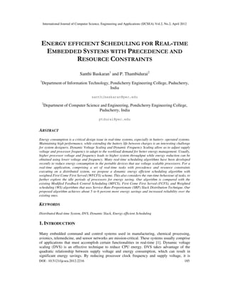 International Journal of Computer Science, Engineering and Applications (IJCSEA) Vol.2, No.2, April 2012
DOI : 10.5121/ijcsea.2012.2216 185
ENERGY EFFICIENT SCHEDULING FOR REAL-TIME
EMBEDDED SYSTEMS WITH PRECEDENCE AND
RESOURCE CONSTRAINTS
Santhi Baskaran1
and P. Thambidurai2
1
Department of Information Technology, Pondicherry Engineering College, Puducherry,
India
santhibaskaran@pec.edu
2
Department of Computer Science and Engineering, Pondicherry Engineering College,
Puducherry, India
ptdurai@pec.edu
ABSTRACT
Energy consumption is a critical design issue in real-time systems, especially in battery- operated systems.
Maintaining high performance, while extending the battery life between charges is an interesting challenge
for system designers. Dynamic Voltage Scaling and Dynamic Frequency Scaling allow us to adjust supply
voltage and processor frequency to adapt to the workload demand for better energy management. Usually,
higher processor voltage and frequency leads to higher system throughput while energy reduction can be
obtained using lower voltage and frequency. Many real-time scheduling algorithms have been developed
recently to reduce energy consumption in the portable devices that use voltage scalable processors. For a
real-time application, comprising a set of real-time tasks with precedence and resource constraints
executing on a distributed system, we propose a dynamic energy efficient scheduling algorithm with
weighted First Come First Served (WFCFS) scheme. This also considers the run-time behaviour of tasks, to
further explore the idle periods of processors for energy saving. Our algorithm is compared with the
existing Modified Feedback Control Scheduling (MFCS), First Come First Served (FCFS), and Weighted
scheduling (WS) algorithms that uses Service-Rate-Proportionate (SRP) Slack Distribution Technique. Our
proposed algorithm achieves about 5 to 6 percent more energy savings and increased reliability over the
existing ones.
KEYWORDS
Distributed Real-time System, DVS, Dynamic Slack, Energy efficient Scheduling
1. INTRODUCTION
Many embedded command and control systems used in manufacturing, chemical processing,
avionics, telemedicine, and sensor networks are mission-critical. These systems usually comprise
of applications that must accomplish certain functionalities in real-time [1]. Dynamic voltage
scaling (DVS) is an effective technique to reduce CPU energy. DVS takes advantage of the
quadratic relationship between supply voltage and energy consumption, which can result in
significant energy savings. By reducing processor clock frequency and supply voltage, it is
 