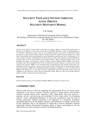 International Journal of Computer Science, Engineering and Information Technology (IJCSEIT), Vol.2, No.2, April 2012
DOI : 10.5121/ijcseit.2012.2202 11
SECURITY VIGILANCE SYSTEM THROUGH
LEVEL DRIVEN
SECURITY MATURITY MODEL
S. K. Pandey
Department of Information Technology, Board of Studies
The Institute of Chartered Accountants of India (Set up by an Act of Parliament), Noida-
201 309, INDIA
E mail: santo.panday@yahoo.co.in
ABSTRACT
Success of any software system largely looms upon its vigilance efficiency that prompts organizations to
meet the set of objectives in the arena of networks. In the highly competitive world, everything appears to
be vulnerable; information system is also not an exception to this fact. The security of information system
has become a cause of great concern. On the contrary, till time the software security engineers are trying
hard to develop fully protected and highly secured information systems but all these developments are at
nascent stages. It is quite revelling that in the earlier research studies, little attention is paid to highlight an
accurate status of the security alertness for developed software. Hence, keeping all these factors at the
backdrop, this paper is an attempt to propose a holistic Security Maturity Model (SMM), in which five
levels/stars have been developed, driven on the strength of the security vigilance occurring at the various
stages for any software. SMM is in its conceptual stage; the detailed steps will certainly require time to be
developed so that every software system can reap out the benefits of this model. To categorize/discriminate
the level of potency, SMM will be highlighted through appropriate ranking/star system. It is hoped that if
SMM will be followed in its true letter and sprit; undoubtedly, this will restore the clients’ trust and
confidence on the software as well as their corresponding vendors. Moreover, this will also enable software
industry to follow transparent and ethical practices.
Keywords
Security Vigilance System, Security Maturity Model, SMM, Security Stars, Security Levels.
1. INTRODUCTION
With the rapid advances in ICT, the computing and communication devices are having various
components in the form of software. Everyday, millions of people perform their business
transaction through internet driven operations, ATM, mobile phone; they send email & e-
greetings, and use word processing and spreadsheet for their routine affairs. For developing
software, various methodologies/techniques are taken into consideration under the head of
software engineering. Software engineering is the application of a systematic, disciplined,
quantifiable approach to the development, operation, and maintenance of software, and the study
of these approaches; that is, the application of engineering to software (Wikipedia, Software
engineering). Software Engineering technologies appear to support, and demand as well, the
sufficient level of security assurance in software development projects.
 