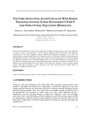 International Journal of Computer Science, Engineering and Information Technology (IJCSEIT), Vol.2, No.2, April 2012
DOI : 10.5121/ijcseit.2012.2205 45
FACTORS AFFECTING ACCEPTANCE OF WEB-BASED
TRAINING SYSTEM: USING EXTENDED UTAUT
AND STRUCTURAL EQUATION MODELING
Thamer A. Alrawashdeh, Mohammad I. Muhairat and Sokyna M. Alqatawnah
Department of software Engineering, Alzaytoonah University of Jordan, Amman, Jordan
Thamer.A@zuj.edu.jo
Drmohoirat@zuj.edu.jo
S.Alqatawnah@zuj.edu.jo
ABSTRACT
Advancement in information system leads organizations to apply e-learning system to train their employees
in order to enhance its performance. In this respect, applying web based training will enable the
organization to train their employees quickly, efficiently and effectively anywhere at any time. This
research aims to extend Unified Theory of Acceptance and Use Technology (UTAUT) using some factors
such flexibility of web based training system, system interactivity and system enjoyment, in order to explain
the employees’ intention to use web based training system. A total of 290 employees have participated in
this study. The findings of the study revealed that performance expectancy, facilitating conditions, social
influence and system flexibility have direct effect on the employees’ intention to use web based training
system, while effort expectancy, system enjoyment and system interactivity have indirect effect on
employees’ intention to use the system.
KEYWORDS
UTAUT, structural equation modeling, system enjoyment, system flexibility and system interactivity
1. INTRODUCTION
Nowadays, with the development of the Word Wide Web, e-learning system provides many
benefits to individuals and organizations. Additionally, it enables the employees to access the
training materials from any way at any time which have overcomes the many challenges with the
traditional training methods. Also, such system offers an enjoyable training environment due to
the presentation of the materials in various forms (e.g. video, audio, animation and etc.).
Furthermore, with the increasing demand to improve the employees’ skills and knowledge
reflecting on their work performance and their productivity, web based training system enables
the organizations to offer the training for their employees without any adversely effect on work
performance. Additionally, web based training reduces the training cost and time and support the
customers [12].
 