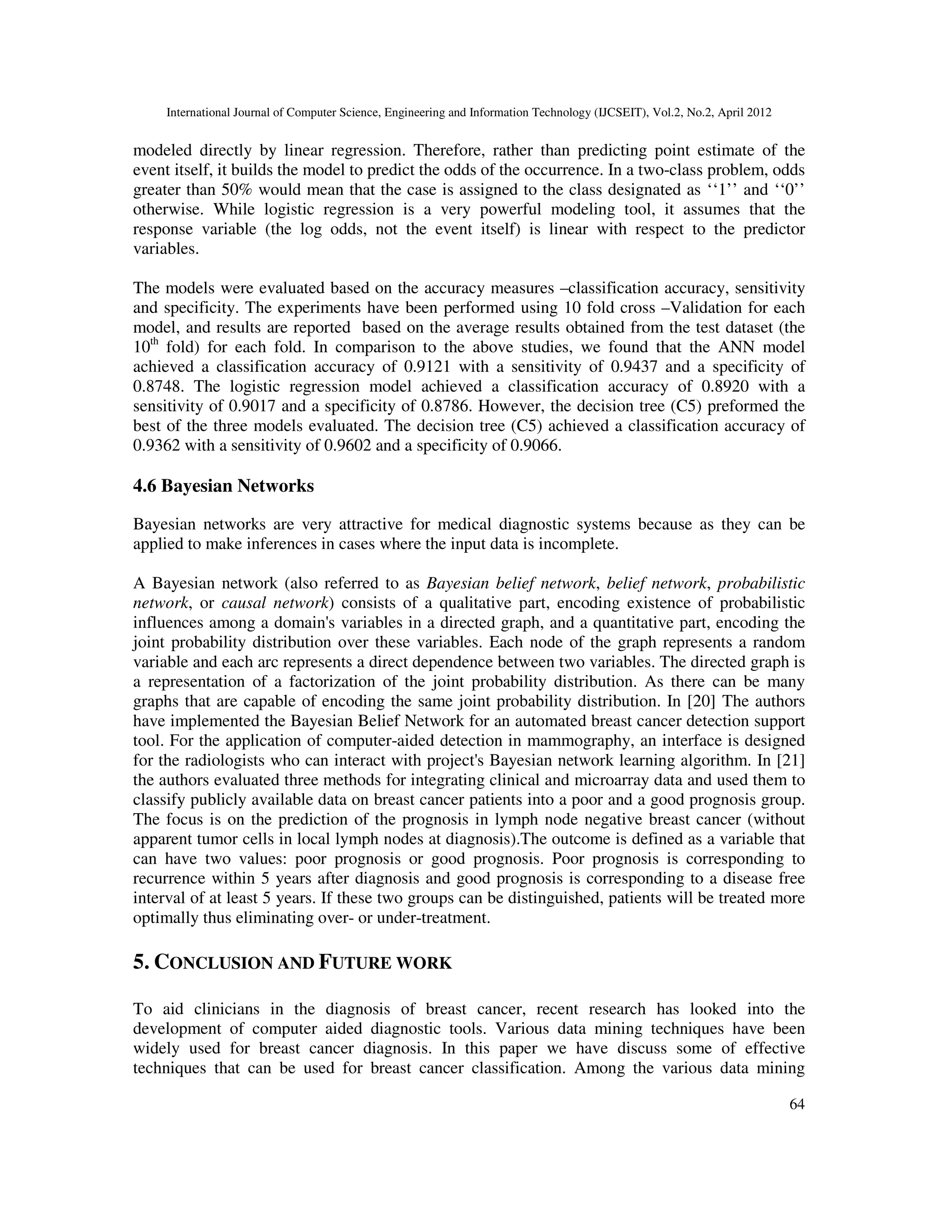 International Journal of Computer Science, Engineering and Information Technology (IJCSEIT), Vol.2, No.2, April 2012
64
modeled directly by linear regression. Therefore, rather than predicting point estimate of the
event itself, it builds the model to predict the odds of the occurrence. In a two-class problem, odds
greater than 50% would mean that the case is assigned to the class designated as ‘‘1’’ and ‘‘0’’
otherwise. While logistic regression is a very powerful modeling tool, it assumes that the
response variable (the log odds, not the event itself) is linear with respect to the predictor
variables.
The models were evaluated based on the accuracy measures –classification accuracy, sensitivity
and specificity. The experiments have been performed using 10 fold cross –Validation for each
model, and results are reported based on the average results obtained from the test dataset (the
10th
fold) for each fold. In comparison to the above studies, we found that the ANN model
achieved a classification accuracy of 0.9121 with a sensitivity of 0.9437 and a specificity of
0.8748. The logistic regression model achieved a classification accuracy of 0.8920 with a
sensitivity of 0.9017 and a specificity of 0.8786. However, the decision tree (C5) preformed the
best of the three models evaluated. The decision tree (C5) achieved a classification accuracy of
0.9362 with a sensitivity of 0.9602 and a specificity of 0.9066.
4.6 Bayesian Networks
Bayesian networks are very attractive for medical diagnostic systems because as they can be
applied to make inferences in cases where the input data is incomplete.
A Bayesian network (also referred to as Bayesian belief network, belief network, probabilistic
network, or causal network) consists of a qualitative part, encoding existence of probabilistic
influences among a domain's variables in a directed graph, and a quantitative part, encoding the
joint probability distribution over these variables. Each node of the graph represents a random
variable and each arc represents a direct dependence between two variables. The directed graph is
a representation of a factorization of the joint probability distribution. As there can be many
graphs that are capable of encoding the same joint probability distribution. In [20] The authors
have implemented the Bayesian Belief Network for an automated breast cancer detection support
tool. For the application of computer-aided detection in mammography, an interface is designed
for the radiologists who can interact with project's Bayesian network learning algorithm. In [21]
the authors evaluated three methods for integrating clinical and microarray data and used them to
classify publicly available data on breast cancer patients into a poor and a good prognosis group.
The focus is on the prediction of the prognosis in lymph node negative breast cancer (without
apparent tumor cells in local lymph nodes at diagnosis).The outcome is defined as a variable that
can have two values: poor prognosis or good prognosis. Poor prognosis is corresponding to
recurrence within 5 years after diagnosis and good prognosis is corresponding to a disease free
interval of at least 5 years. If these two groups can be distinguished, patients will be treated more
optimally thus eliminating over- or under-treatment.
5. CONCLUSION AND FUTURE WORK
To aid clinicians in the diagnosis of breast cancer, recent research has looked into the
development of computer aided diagnostic tools. Various data mining techniques have been
widely used for breast cancer diagnosis. In this paper we have discuss some of effective
techniques that can be used for breast cancer classification. Among the various data mining
 