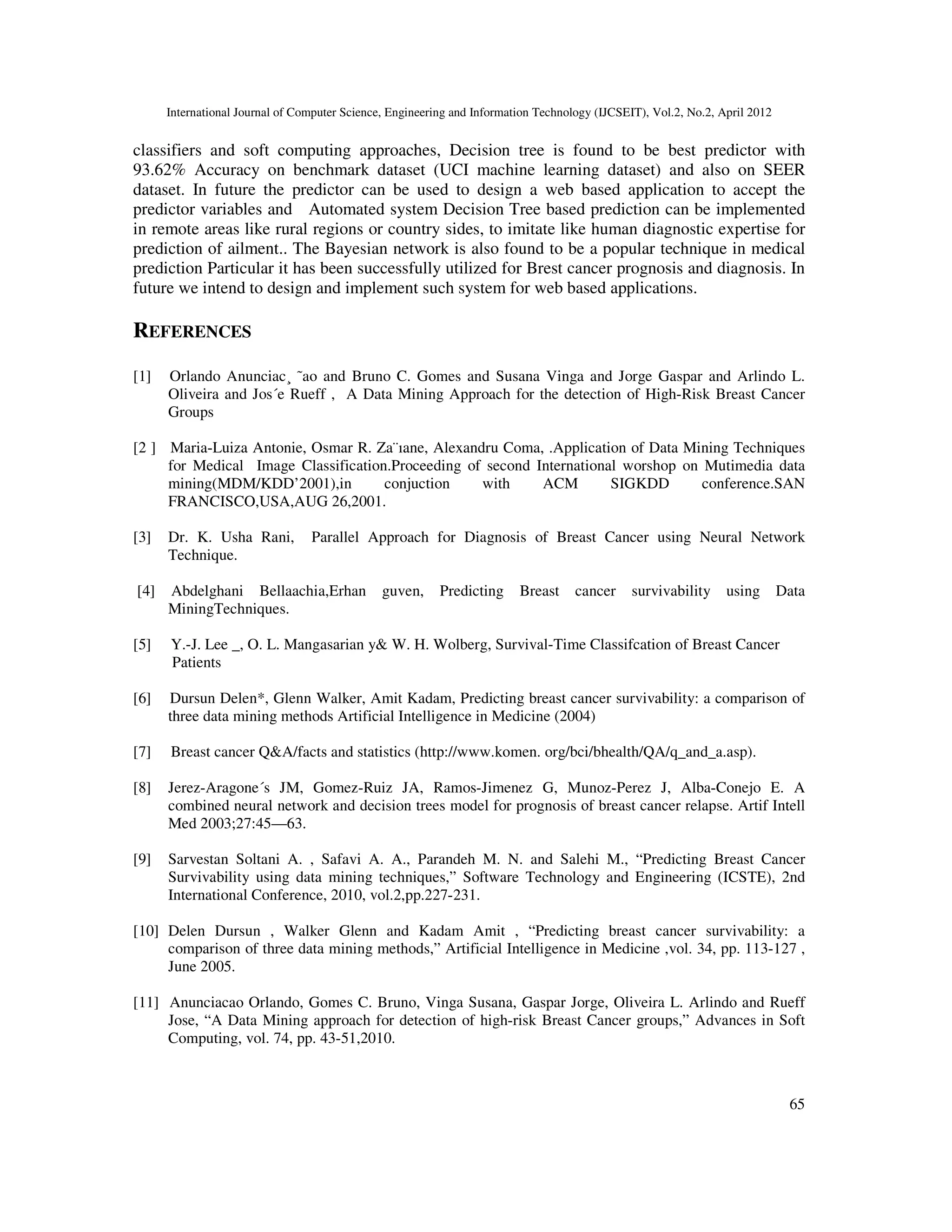 International Journal of Computer Science, Engineering and Information Technology (IJCSEIT), Vol.2, No.2, April 2012
65
classifiers and soft computing approaches, Decision tree is found to be best predictor with
93.62% Accuracy on benchmark dataset (UCI machine learning dataset) and also on SEER
dataset. In future the predictor can be used to design a web based application to accept the
predictor variables and Automated system Decision Tree based prediction can be implemented
in remote areas like rural regions or country sides, to imitate like human diagnostic expertise for
prediction of ailment.. The Bayesian network is also found to be a popular technique in medical
prediction Particular it has been successfully utilized for Brest cancer prognosis and diagnosis. In
future we intend to design and implement such system for web based applications.
REFERENCES
[1] Orlando Anunciac¸ ˜ao and Bruno C. Gomes and Susana Vinga and Jorge Gaspar and Arlindo L.
Oliveira and Jos´e Rueff , A Data Mining Approach for the detection of High-Risk Breast Cancer
Groups
[2 ] Maria-Luiza Antonie, Osmar R. Za¨ıane, Alexandru Coma, .Application of Data Mining Techniques
for Medical Image Classification.Proceeding of second International worshop on Mutimedia data
mining(MDM/KDD’2001),in conjuction with ACM SIGKDD conference.SAN
FRANCISCO,USA,AUG 26,2001.
[3] Dr. K. Usha Rani, Parallel Approach for Diagnosis of Breast Cancer using Neural Network
Technique.
[4] Abdelghani Bellaachia,Erhan guven, Predicting Breast cancer survivability using Data
MiningTechniques.
[5] Y.-J. Lee _, O. L. Mangasarian y& W. H. Wolberg, Survival-Time Classifcation of Breast Cancer
Patients
[6] Dursun Delen*, Glenn Walker, Amit Kadam, Predicting breast cancer survivability: a comparison of
three data mining methods Artificial Intelligence in Medicine (2004)
[7] Breast cancer Q&A/facts and statistics (http://www.komen. org/bci/bhealth/QA/q_and_a.asp).
[8] Jerez-Aragone´s JM, Gomez-Ruiz JA, Ramos-Jimenez G, Munoz-Perez J, Alba-Conejo E. A
combined neural network and decision trees model for prognosis of breast cancer relapse. Artif Intell
Med 2003;27:45—63.
[9] Sarvestan Soltani A. , Safavi A. A., Parandeh M. N. and Salehi M., “Predicting Breast Cancer
Survivability using data mining techniques,” Software Technology and Engineering (ICSTE), 2nd
International Conference, 2010, vol.2,pp.227-231.
[10] Delen Dursun , Walker Glenn and Kadam Amit , “Predicting breast cancer survivability: a
comparison of three data mining methods,” Artificial Intelligence in Medicine ,vol. 34, pp. 113-127 ,
June 2005.
[11] Anunciacao Orlando, Gomes C. Bruno, Vinga Susana, Gaspar Jorge, Oliveira L. Arlindo and Rueff
Jose, “A Data Mining approach for detection of high-risk Breast Cancer groups,” Advances in Soft
Computing, vol. 74, pp. 43-51,2010.
 