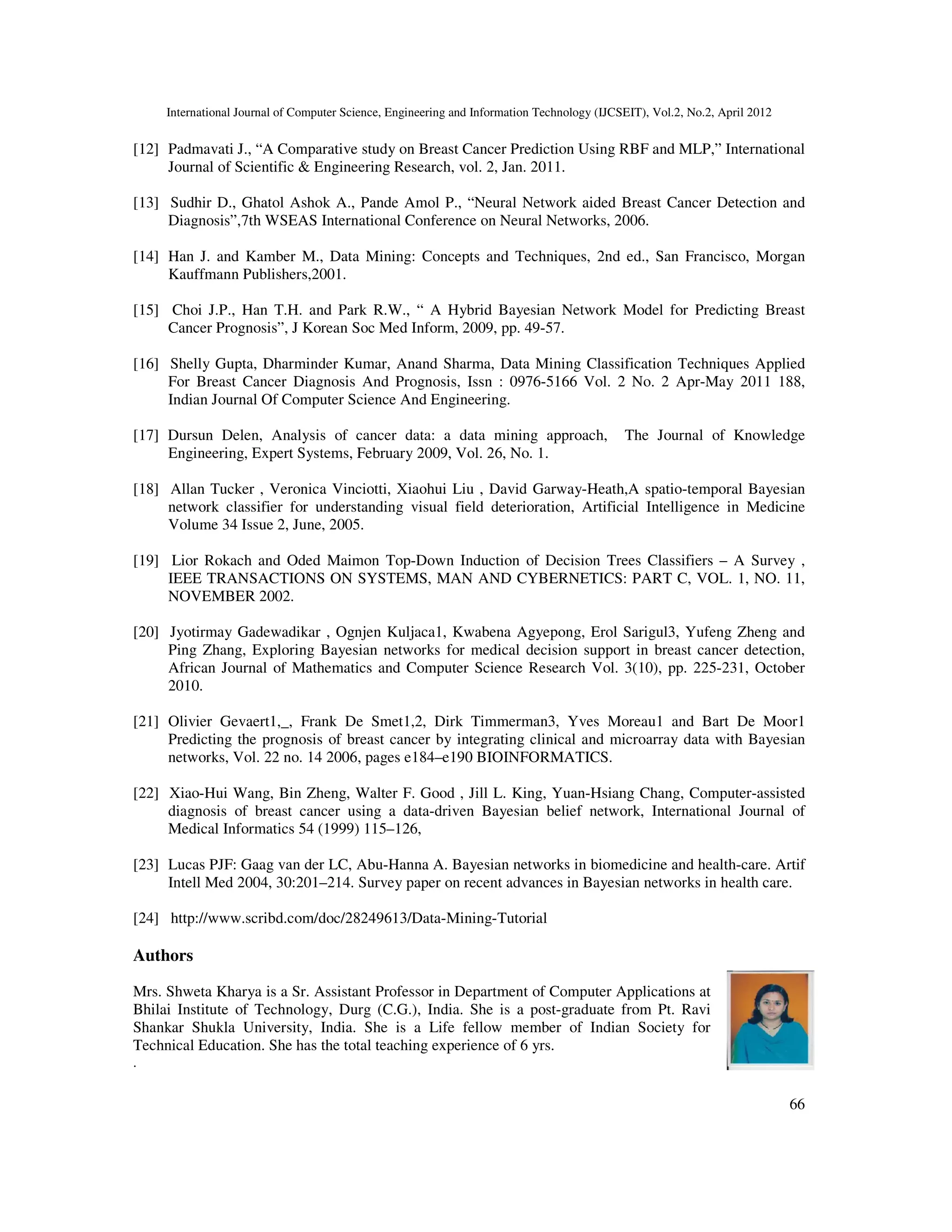 International Journal of Computer Science, Engineering and Information Technology (IJCSEIT), Vol.2, No.2, April 2012
66
[12] Padmavati J., “A Comparative study on Breast Cancer Prediction Using RBF and MLP,” International
Journal of Scientific & Engineering Research, vol. 2, Jan. 2011.
[13] Sudhir D., Ghatol Ashok A., Pande Amol P., “Neural Network aided Breast Cancer Detection and
Diagnosis”,7th WSEAS International Conference on Neural Networks, 2006.
[14] Han J. and Kamber M., Data Mining: Concepts and Techniques, 2nd ed., San Francisco, Morgan
Kauffmann Publishers,2001.
[15] Choi J.P., Han T.H. and Park R.W., “ A Hybrid Bayesian Network Model for Predicting Breast
Cancer Prognosis”, J Korean Soc Med Inform, 2009, pp. 49-57.
[16] Shelly Gupta, Dharminder Kumar, Anand Sharma, Data Mining Classification Techniques Applied
For Breast Cancer Diagnosis And Prognosis, Issn : 0976-5166 Vol. 2 No. 2 Apr-May 2011 188,
Indian Journal Of Computer Science And Engineering.
[17] Dursun Delen, Analysis of cancer data: a data mining approach, The Journal of Knowledge
Engineering, Expert Systems, February 2009, Vol. 26, No. 1.
[18] Allan Tucker , Veronica Vinciotti, Xiaohui Liu , David Garway-Heath,A spatio-temporal Bayesian
network classifier for understanding visual field deterioration, Artificial Intelligence in Medicine
Volume 34 Issue 2, June, 2005.
[19] Lior Rokach and Oded Maimon Top-Down Induction of Decision Trees Classifiers – A Survey ,
IEEE TRANSACTIONS ON SYSTEMS, MAN AND CYBERNETICS: PART C, VOL. 1, NO. 11,
NOVEMBER 2002.
[20] Jyotirmay Gadewadikar , Ognjen Kuljaca1, Kwabena Agyepong, Erol Sarigul3, Yufeng Zheng and
Ping Zhang, Exploring Bayesian networks for medical decision support in breast cancer detection,
African Journal of Mathematics and Computer Science Research Vol. 3(10), pp. 225-231, October
2010.
[21] Olivier Gevaert1,_, Frank De Smet1,2, Dirk Timmerman3, Yves Moreau1 and Bart De Moor1
Predicting the prognosis of breast cancer by integrating clinical and microarray data with Bayesian
networks, Vol. 22 no. 14 2006, pages e184–e190 BIOINFORMATICS.
[22] Xiao-Hui Wang, Bin Zheng, Walter F. Good , Jill L. King, Yuan-Hsiang Chang, Computer-assisted
diagnosis of breast cancer using a data-driven Bayesian belief network, International Journal of
Medical Informatics 54 (1999) 115–126,
[23] Lucas PJF: Gaag van der LC, Abu-Hanna A. Bayesian networks in biomedicine and health-care. Artif
Intell Med 2004, 30:201–214. Survey paper on recent advances in Bayesian networks in health care.
[24] http://www.scribd.com/doc/28249613/Data-Mining-Tutorial
Authors
Mrs. Shweta Kharya is a Sr. Assistant Professor in Department of Computer Applications at
Bhilai Institute of Technology, Durg (C.G.), India. She is a post-graduate from Pt. Ravi
Shankar Shukla University, India. She is a Life fellow member of Indian Society for
Technical Education. She has the total teaching experience of 6 yrs.
.
 