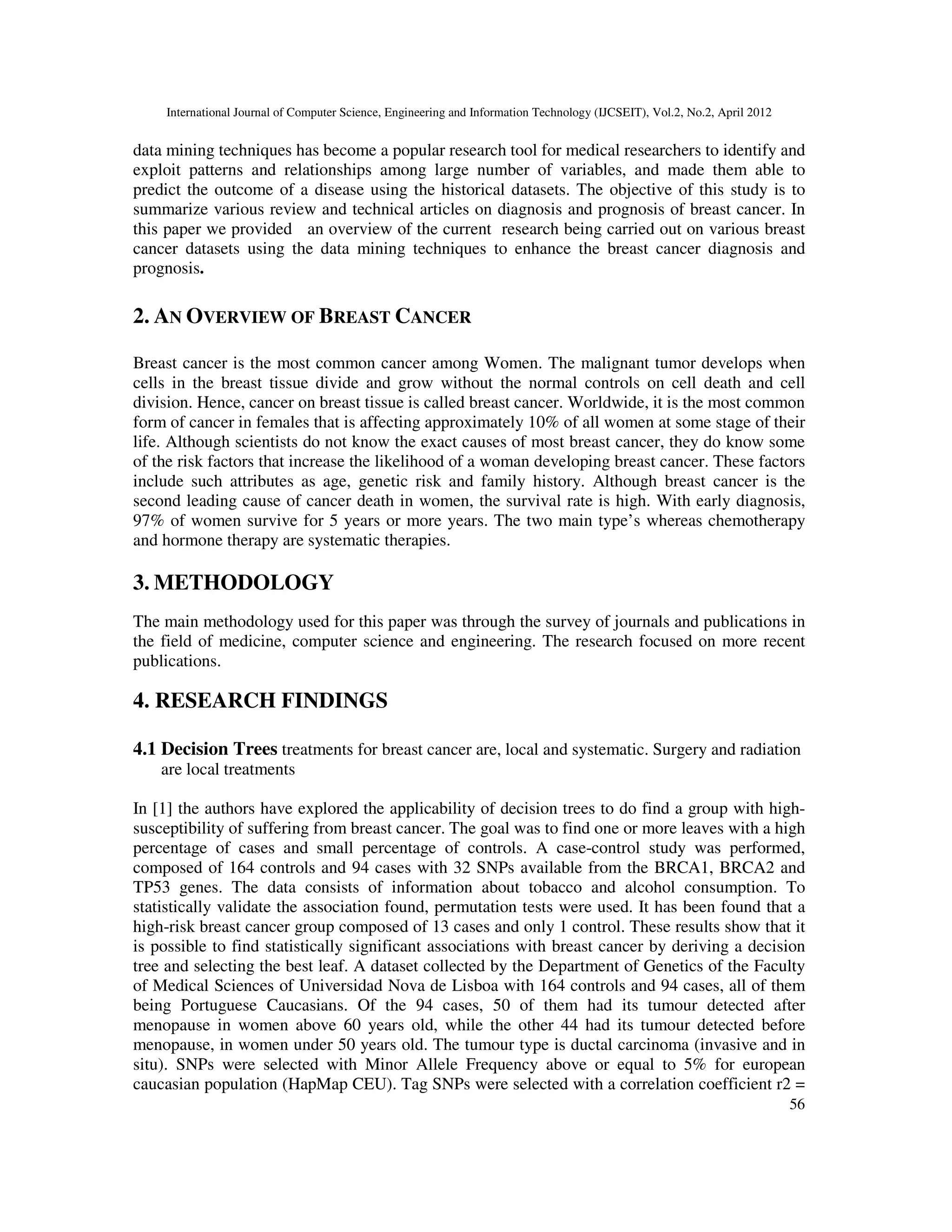 International Journal of Computer Science, Engineering and Information Technology (IJCSEIT), Vol.2, No.2, April 2012
56
data mining techniques has become a popular research tool for medical researchers to identify and
exploit patterns and relationships among large number of variables, and made them able to
predict the outcome of a disease using the historical datasets. The objective of this study is to
summarize various review and technical articles on diagnosis and prognosis of breast cancer. In
this paper we provided an overview of the current research being carried out on various breast
cancer datasets using the data mining techniques to enhance the breast cancer diagnosis and
prognosis.
2. AN OVERVIEW OF BREAST CANCER
Breast cancer is the most common cancer among Women. The malignant tumor develops when
cells in the breast tissue divide and grow without the normal controls on cell death and cell
division. Hence, cancer on breast tissue is called breast cancer. Worldwide, it is the most common
form of cancer in females that is affecting approximately 10% of all women at some stage of their
life. Although scientists do not know the exact causes of most breast cancer, they do know some
of the risk factors that increase the likelihood of a woman developing breast cancer. These factors
include such attributes as age, genetic risk and family history. Although breast cancer is the
second leading cause of cancer death in women, the survival rate is high. With early diagnosis,
97% of women survive for 5 years or more years. The two main type’s whereas chemotherapy
and hormone therapy are systematic therapies.
3. METHODOLOGY
The main methodology used for this paper was through the survey of journals and publications in
the field of medicine, computer science and engineering. The research focused on more recent
publications.
4. RESEARCH FINDINGS
4.1 Decision Trees treatments for breast cancer are, local and systematic. Surgery and radiation
are local treatments
In [1] the authors have explored the applicability of decision trees to do find a group with high-
susceptibility of suffering from breast cancer. The goal was to find one or more leaves with a high
percentage of cases and small percentage of controls. A case-control study was performed,
composed of 164 controls and 94 cases with 32 SNPs available from the BRCA1, BRCA2 and
TP53 genes. The data consists of information about tobacco and alcohol consumption. To
statistically validate the association found, permutation tests were used. It has been found that a
high-risk breast cancer group composed of 13 cases and only 1 control. These results show that it
is possible to find statistically significant associations with breast cancer by deriving a decision
tree and selecting the best leaf. A dataset collected by the Department of Genetics of the Faculty
of Medical Sciences of Universidad Nova de Lisboa with 164 controls and 94 cases, all of them
being Portuguese Caucasians. Of the 94 cases, 50 of them had its tumour detected after
menopause in women above 60 years old, while the other 44 had its tumour detected before
menopause, in women under 50 years old. The tumour type is ductal carcinoma (invasive and in
situ). SNPs were selected with Minor Allele Frequency above or equal to 5% for european
caucasian population (HapMap CEU). Tag SNPs were selected with a correlation coefficient r2 =
 