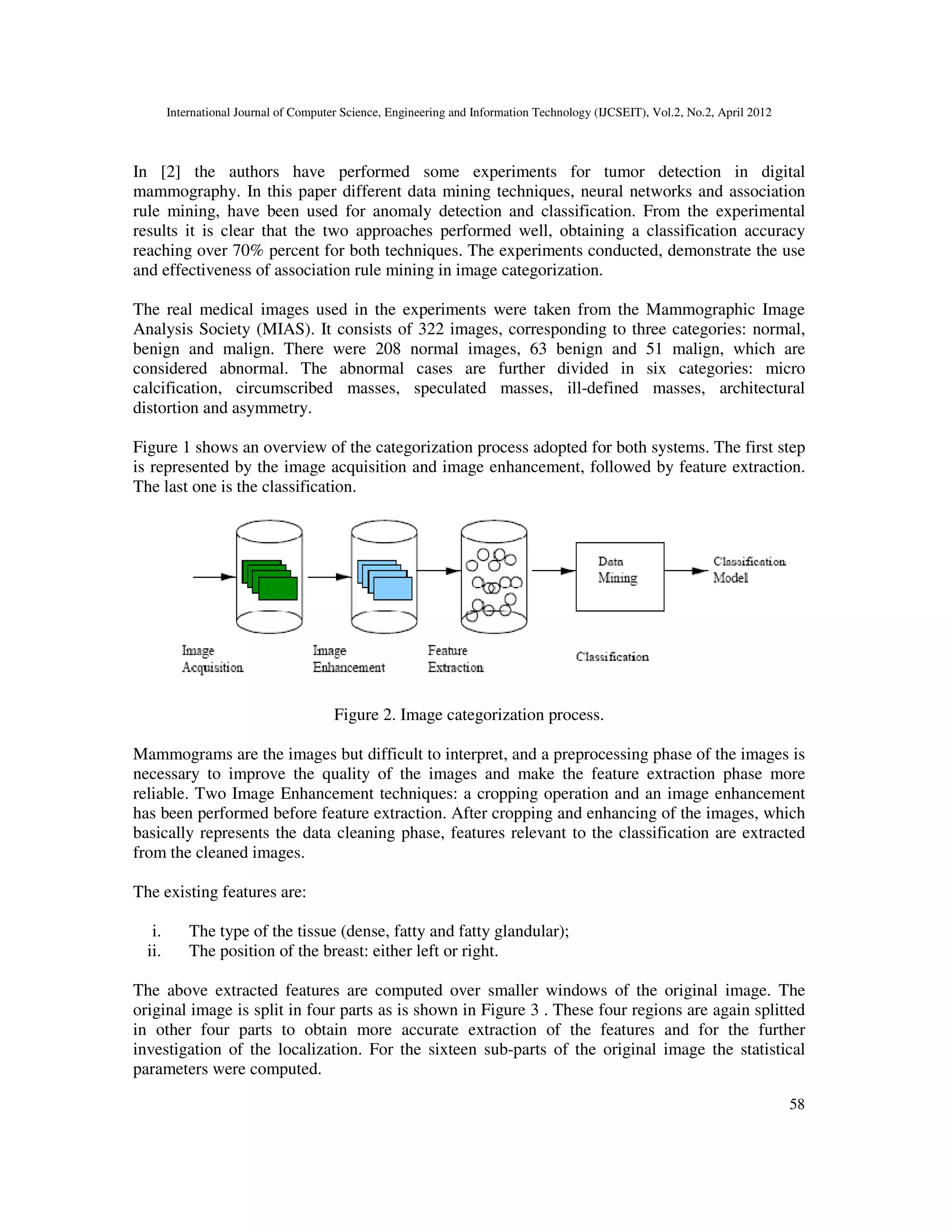 International Journal of Computer Science, Engineering and Information Technology (IJCSEIT), Vol.2, No.2, April 2012
58
In [2] the authors have performed some experiments for tumor detection in digital
mammography. In this paper different data mining techniques, neural networks and association
rule mining, have been used for anomaly detection and classification. From the experimental
results it is clear that the two approaches performed well, obtaining a classification accuracy
reaching over 70% percent for both techniques. The experiments conducted, demonstrate the use
and effectiveness of association rule mining in image categorization.
The real medical images used in the experiments were taken from the Mammographic Image
Analysis Society (MIAS). It consists of 322 images, corresponding to three categories: normal,
benign and malign. There were 208 normal images, 63 benign and 51 malign, which are
considered abnormal. The abnormal cases are further divided in six categories: micro
calcification, circumscribed masses, speculated masses, ill-defined masses, architectural
distortion and asymmetry.
Figure 1 shows an overview of the categorization process adopted for both systems. The first step
is represented by the image acquisition and image enhancement, followed by feature extraction.
The last one is the classification.
Figure 2. Image categorization process.
Mammograms are the images but difficult to interpret, and a preprocessing phase of the images is
necessary to improve the quality of the images and make the feature extraction phase more
reliable. Two Image Enhancement techniques: a cropping operation and an image enhancement
has been performed before feature extraction. After cropping and enhancing of the images, which
basically represents the data cleaning phase, features relevant to the classification are extracted
from the cleaned images.
The existing features are:
i. The type of the tissue (dense, fatty and fatty glandular);
ii. The position of the breast: either left or right.
The above extracted features are computed over smaller windows of the original image. The
original image is split in four parts as is shown in Figure 3 . These four regions are again splitted
in other four parts to obtain more accurate extraction of the features and for the further
investigation of the localization. For the sixteen sub-parts of the original image the statistical
parameters were computed.
 