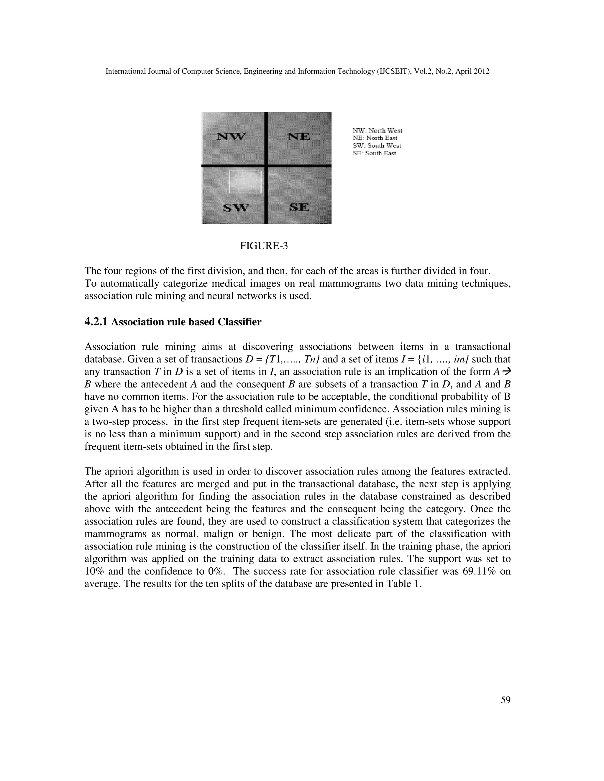 International Journal of Computer Science, Engineering and Information Technology (IJCSEIT), Vol.2, No.2, April 2012
59
FIGURE-3
The four regions of the first division, and then, for each of the areas is further divided in four.
To automatically categorize medical images on real mammograms two data mining techniques,
association rule mining and neural networks is used.
4.2.1 Association rule based Classifier
Association rule mining aims at discovering associations between items in a transactional
database. Given a set of transactions D = {T1,….., Tn} and a set of items I = {i1, …., im} such that
any transaction T in D is a set of items in I, an association rule is an implication of the form A
B where the antecedent A and the consequent B are subsets of a transaction T in D, and A and B
have no common items. For the association rule to be acceptable, the conditional probability of B
given A has to be higher than a threshold called minimum confidence. Association rules mining is
a two-step process, in the first step frequent item-sets are generated (i.e. item-sets whose support
is no less than a minimum support) and in the second step association rules are derived from the
frequent item-sets obtained in the first step.
The apriori algorithm is used in order to discover association rules among the features extracted.
After all the features are merged and put in the transactional database, the next step is applying
the apriori algorithm for finding the association rules in the database constrained as described
above with the antecedent being the features and the consequent being the category. Once the
association rules are found, they are used to construct a classification system that categorizes the
mammograms as normal, malign or benign. The most delicate part of the classification with
association rule mining is the construction of the classifier itself. In the training phase, the apriori
algorithm was applied on the training data to extract association rules. The support was set to
10% and the confidence to 0%. The success rate for association rule classifier was 69.11% on
average. The results for the ten splits of the database are presented in Table 1.
 
