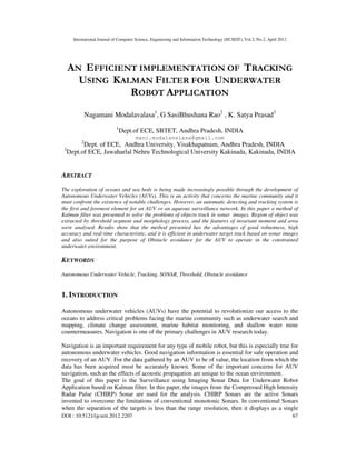 International Journal of Computer Science, Engineering and Information Technology (IJCSEIT), Vol.2, No.2, April 2012
DOI : 10.5121/ijcseit.2012.2207 67
AN EFFICIENT IMPLEMENTATION OF TRACKING
USING KALMAN FILTER FOR UNDERWATER
ROBOT APPLICATION
Nagamani Modalavalasa1
, G SasiBhushana Rao2
, K. Satya Prasad3
1
Dept.of ECE, SBTET, Andhra Pradesh, INDIA
mani.modalavalasa@gmail.com
2
Dept. of ECE, Andhra University, Visakhapatnam, Andhra Pradesh, INDIA
3
Dept.of ECE, Jawaharlal Nehru Technological University Kakinada, Kakinada, INDIA
ABSTRACT
The exploration of oceans and sea beds is being made increasingly possible through the development of
Autonomous Underwater Vehicles (AUVs). This is an activity that concerns the marine community and it
must confront the existence of notable challenges. However, an automatic detecting and tracking system is
the first and foremost element for an AUV or an aqueous surveillance network. In this paper a method of
Kalman filter was presented to solve the problems of objects track in sonar images. Region of object was
extracted by threshold segment and morphology process, and the features of invariant moment and area
were analysed. Results show that the method presented has the advantages of good robustness, high
accuracy and real-time characteristic, and it is efficient in underwater target track based on sonar images
and also suited for the purpose of Obstacle avoidance for the AUV to operate in the constrained
underwater environment.
KEYWORDS
Autonomous Underwater Vehicle, Tracking, SONAR, Threshold, Obstacle avoidance
1. INTRODUCTION
Autonomous underwater vehicles (AUVs) have the potential to revolutionize our access to the
oceans to address critical problems facing the marine community such as underwater search and
mapping, climate change assessment, marine habitat monitoring, and shallow water mine
countermeasures. Navigation is one of the primary challenges in AUV research today.
Navigation is an important requirement for any type of mobile robot, but this is especially true for
autonomous underwater vehicles. Good navigation information is essential for safe operation and
recovery of an AUV. For the data gathered by an AUV to be of value, the location from which the
data has been acquired must be accurately known. Some of the important concerns for AUV
navigation, such as the effects of acoustic propagation are unique to the ocean environment.
The goal of this paper is the Surveillance using Imaging Sonar Data for Underwater Robot
Application based on Kalman filter. In this paper, the images from the Compressed High Intensity
Radar Pulse (CHIRP) Sonar are used for the analysis. CHIRP Sonars are the active Sonars
invented to overcome the limitations of conventional monotonic Sonars. In conventional Sonars
when the separation of the targets is less than the range resolution, then it displays as a single
 