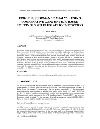 International Journal of Computer Science, Engineering and Information Technology (IJCSEIT), Vol.2, No.2, April 2012
DOI : 10.5121/ijcseit.2012.2211 119
ERROR PERFORMANCE ANALYSIS USING
COOPERATIVE CONTENTION-BASED
ROUTING IN WIRELESS ADHOC NETWORKS
G.SRIMATHY
M.E/Communication Systems, S.A Engineering College,
Chennai-600 077, Tamil Nadu, India.
mail id: sri.mathy73@gmail.com
ABSTRACT
In Wireless Ad hoc network, cooperation of nodes can be achieved by more interactions at higher protocol
layers, particularly the MAC (Medium Access Control) and network layers play vital role. MAC facilitates
a routing protocol based on position location of nodes at network layer specially known as Beacon-less
geographic routing (BLGR) using Contention-based selection process. This paper proposes two levels of
cross-layer framework -a MAC network cross-layer design for forwarder selection (or routing) and a
MAC-PHY for relay selection. Wireless networks suffers huge number of communication at the same time
leads to increase in collision and energy consumption; hence focused on new Contention access method
that uses a dynamical change of channel access probability which can reduce the number of contention
times and collisions. Simulation result demonstrates the best Relay selection and the comparative of direct
mode with the cooperative networks. And also demonstrates the Performance evaluation of contention
probability with Collision avoidance.
KEY WORDS
Ad hoc networks, relay selection, cross-layer design, geographic routing, cooperative networks.
1. INTRODUCTION
Ad Hoc wireless network which means the users or nodes that want to communicate with each
other form self organising temporary network without any centralized administrator. Ad Hoc - a
Latin phrase which means "for this purpose" (i.e.) no advance planning [1] [2]. An autonomous
system of mobile hosts connected by wireless links, called Mobile Ad hoc NETworks (MANETs)
[1] [5]. To achieve efficient communication benefits from cooperation, more interactions at
higher protocol layers, particularly the MAC (Medium Access Control) [2] [9] and network
layers, are vitally required. For this purpose, Beacon-less geographic routing (BLGR) [1] [3],
based on position location of nodes and contention process.
1.1. MAC in multihop Ad hoc networks:
Ad Hoc networks consist of small, inexpensive, resource constrained nodes/host/router that
communicate wirelessly in a multihop network [2]. Each node collaborates with other devices in
the network to perform some operation for the end user, such as environmental monitoring or
target tracking. End users typically desire to deploy nodes randomly throughout the target area in
 