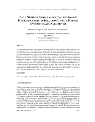 International Journal of Computer Science, Engineering and Information Technology (IJCSEIT), Vol.2, No.2, April 2012
DOI : 10.5121/ijcseit.2012.2212 129
PAGE NUMBER PROBLEM: AN EVALUATION OF
HEURISTICS AND ITS SOLUTION USING A HYBRID
EVOLUTIONARY ALGORITHM
Dharna Satsangi1
, Kamal Srivastava2
and Gursaran3
Department of Mathematics, Dayalbagh Educational Institute,
Agra, India
1
dharna.satsangi@gmail.com
2
kamalsrivast@gmail.com
3
gursaran.db@gmail.com
ABSTRACT
The page number problem is to determine the minimum number of pages in a book in which a graph G can
be embedded with the vertices placed in a sequence along the spine and the edges on the pages of the book
such that no two edges cross each other in any drawing. In this paper we have (a) statistically evaluated
five heuristics for ordering vertices on the spine for minimum number of edge crossings with all the edges
placed in a single page, (b) statistically evaluated four heuristics for distributing edges on a minimum
number of pages with no crossings for a fixed ordering of vertices on the spine and (c) implemented and
experimentally evaluated a hybrid evolutionary algorithm (HEA) for solving the pagenumber problem. In
accordance with the results of (a) and (b) above, in HEA, placement of vertices on the spine is decided
using a random depth first search of the graph and an edge embedding heuristic adapted from Chung et al.
is used to distribute the edges on a minimal number of pages. The results of experiments with HEA on
selected standard and random graphs show that the algorithm achieves the optimal pagenumber for the
standard graphs. HEA performance is also compared with the Genetic Algorithm described by Kapoor et
al. It is observed that HEA gives a better solution for most of the graph instances.
KEYWORDS
Graph layout, Page number problem, Book embedding of a graph, Hybrid Evolutionary Algorithm
1. INTRODUCTION
The book embedding problem consists of embedding a graph in a book with its vertices placed on
a line along the spine of the book and its edges placed on the pages of the book in such a way that
edges residing on the same page do not cross. The pagenumber of a graph G is the minimum
number of pages of the book into which G can be embedded. This problem abstracts layout
problems arising in direct interconnection networks, fault-tolerant processor arrays, fault tolerant
VLSI design, sorting with parallel stacks and single row routing [1]. The problem of obtaining the
pagenumber is NP-complete for general graphs [1]. However, this problem has been studied for
some standard graphs and their pagenumbers have been found. Pagenumbers of FFT (Fast Fourier
Transforms), Benes, Barrel Shifter networks [2], complete graphs, grids, hypercubes, trees, X-
trees, pinwheel graphs [3], planar graphs, deBruijn and shuffle-exchange graphs [4,5] are known.
Shahrokhi et al. [6] have given polynomial time algorithms to generate near optimal drawing of
graphs on books. Berhart et al. [7] showed that the pagenumber is less than or equal to one if and
 