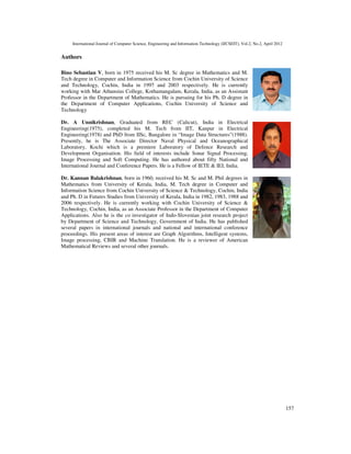 International Journal of Computer Science, Engineering and Information Technology (IJCSEIT), Vol.2, No.2, April 2012
157
Authors
Bino Sebastian V, born in 1975 received his M. Sc degree in Mathematics and M.
Tech degree in Computer and Information Science from Cochin University of Science
and Technology, Cochin, India in 1997 and 2003 respectively. He is currently
working with Mar Athansius College, Kothamangalam, Kerala, India, as an Assistant
Professor in the Department of Mathematics. He is pursuing for his Ph. D degree in
the Department of Computer Applications, Cochin University of Science and
Technology
Dr. A Unnikrishnan, Graduated from REC (Calicut), India in Electrical
Engineering(1975), completed his M. Tech from IIT, Kanpur in Electrical
Engineering(1978) and PhD from IISc, Bangalore in “Image Data Structures”(1988).
Presently, he is The Associate Director Naval Physical and Oceanographical
Laboratory, Kochi which is a premiere Laboratory of Defence Research and
Development Organisation. His field of interests include Sonar Signal Processing,
Image Processing and Soft Computing. He has authored about fifty National and
International Journal and Conference Papers. He is a Fellow of IETE & IEI, India.
Dr. Kannan Balakrishnan, born in 1960, received his M. Sc and M. Phil degrees in
Mathematics from University of Kerala, India, M. Tech degree in Computer and
Information Science from Cochin University of Science & Technology, Cochin, India
and Ph. D in Futures Studies from University of Kerala, India in 1982, 1983, 1988 and
2006 respectively. He is currently working with Cochin University of Science &
Technology, Cochin, India, as an Associate Professor in the Department of Computer
Applications. Also he is the co investigator of Indo-Slovenian joint research project
by Department of Science and Technology, Government of India. He has published
several papers in international journals and national and international conference
proceedings. His present areas of interest are Graph Algorithms, Intelligent systems,
Image processing, CBIR and Machine Translation. He is a reviewer of American
Mathematical Reviews and several other journals.
 