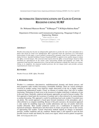 International Journal of Computer Science, Engineering and Information Technology (IJCSEIT), Vol.2, No.2, April 2012
DOI : 10.5121/ijcseit.2012.2214 159
AUTOMATIC IDENTIFICATION OF CLOUD COVER
REGIONS USING SURF
Dr. Mohamed Mansoor Roomi #1
R.Bhargavi#2
T.M.Hajira Rahima Banu#3
Department of Electronics and Communication Engineering, Thiagarajar College of
Engineering, Madurai
1
smmroomi@tce.edu
2
rbhargavi22@gmail.com
3
tmhrbanu@gmail.com
ABSTRACT
Weather forecasting has become an indispensable application to predict the state of the atmosphere for a
future time based on cloud cover identification. But it generally needs the experience of a well-trained
meteorologist. In this paper, a novel method is proposed for automatic cloud cover estimation, typical to
Indian Territory Speeded Up Robust Feature Transform(SURF) is applied on the satellite images to obtain
the affine corrected images. The extracted cloud regions from the affine corrected images based on Otsu
threshold are superimposed on the artistic grids representing latitude and longitude over India. The
segmented cloud and grid composition drive a look up table mechanism to identify the cloud cover regions.
Owing to its simplicity, the proposed method processes the test images faster and provides accurate
segmentation for cloud cover regions.
KEYWORDS
Weather Forecast, SURF, Affine, Threshold.
1. INTRODUCTION
Weather is a continuous, data-intensive, multidimensional, dynamic and chaotic process, and
these properties make weather forecasting a formidable challenge. There are various techniques
involved in weather casting, from relatively simple observation of the sky to highly complex
computerized mathematical models. Cloud, an element of weather plays vital role in weather
forecasting. Thickening of cloud cover or the invasion of a higher cloud deck is indicative of rain
in the near future. Generally, empirical and dynamic approaches are used to forecast weather. The
first approach is based upon the occurrence of analogs and is often referred to by meteorologists
as analog forecasting. This approach is useful for predicting local-scale weather if recorded cases
are plenty. The second approach is based upon forward simulations of the atmosphere, and is
often referred to as computer modelling. Because of the grid coarseness, the dynamical approach
is only useful for modelling large-scale weather phenomena and may not predict short-term
weather efficiently. Most weather prediction systems use a combination of empirical and
dynamical techniques. Identification and observation of clouds can provide clues to the severity
of approaching bad weather. Current observation methods depend on changes in barometric
pressure, weather conditions and sky condition. Human input is still required to pick the best
possible forecast model and identify the cloud cover region, which involves pattern recognition,
 