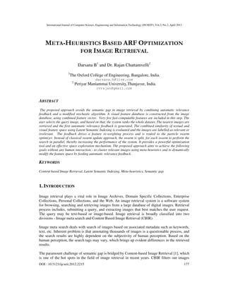 International Journal of Computer Science, Engineering and Information Technology (IJCSEIT), Vol.2, No.2, April 2012
DOI : 10.5121/ijcseit.2012.2215 177
META-HEURISTICS BASED ARF OPTIMIZATION
FOR IMAGE RETRIEVAL
Darsana B1
and Dr. Rajan Chattamvelli2
1
The Oxford College of Engineering, Bangalore, India.
darsana.b@live.com
2
Periyar Maniammai University,Thanjavur, India.
cvrajan@gmail.com
ABSTRACT
The proposed approach avoids the semantic gap in image retrieval by combining automatic relevance
feedback and a modified stochastic algorithm. A visual feature database is constructed from the image
database, using combined feature vector. Very few fast-computable features are included in this step. The
user selects the query image, and based on that, the system ranks the whole dataset. The nearest images are
retrieved and the first automatic relevance feedback is generated. The combined similarity of textual and
visual feature space using Latent Semantic Indexing is evaluated and the images are labelled as relevant or
irrelevant. The feedback drives a feature re-weighting process and is routed to the particle swarm
optimizer. Instead of classical swarm update approach, the swarm is split, for each swarm to perform the
search in parallel, thereby increasing the performance of the system. It provides a powerful optimization
tool and an effective space exploration mechanism. The proposed approach aims to achieve the following
goals without any human interaction - to cluster relevant images using meta-heuristics and to dynamically
modify the feature space by feeding automatic relevance feedback.
KEYWORDS
Content based Image Retrieval, Latent Semantic Indexing, Meta-heuristics, Semantic gap.
1. INTRODUCTION
Image retrieval plays a vital role in Image Archives, Domain Specific Collections, Enterprise
Collections, Personal Collections, and the Web. An image retrieval system is a software system
for browsing, searching and retrieving images from a large database of digital images. Retrieval
process includes, submitting a query, and extracting images that best matches the user request.
The query may be text-based or image-based. Image retrieval is broadly classified into two
divisions - Image meta search and Content Based Image Retrieval (CBIR).
Image meta search deals with search of images based on associated metadata such as keywords,
text, etc. Inherent problem is that annotating thousands of images is a questionable process, and
the search results are highly dependent on the subjectivity of human perception. Based on the
human perception, the search tags may vary, which brings up evident differences in the retrieved
results.
The paramount challenge of semantic gap is bridged by Content-based Image Retrieval [1], which
is one of the hot spots in the field of image retrieval in recent years. CBIR filters out images
 