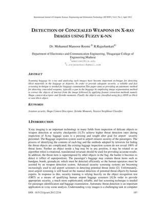 International Journal of Computer Science, Engineering and Information Technology (IJCSEIT), Vol.2, No.2, April 2012
DOI : 10.5121/ijcseit.2012.2216 187
DETECTION OF CONCEALED WEAPONS IN X-RAY
IMAGES USING FUZZY K-NN
Dr. Mohamed Mansoor Roomi #1
R.Rajashankari#2
Department of Electronics and Communication Engineering, Thiagarajar College of
Engineering,Madurai
1
smmroomi@tce.edu
2
r.rajasankari@gmail.com
ABSTRACT
Scanning baggage by x-ray and analysing such images have become important technique for detecting
illicit materials in the baggage at Airports. In order to provide adequate security, a reliable and fast
screening technique is needed for baggage examination.This paper aims at providing an automatic method
for detecting concealed weapons, typically a gun in the baggage by employing image segmentation method
to extract the objects of interest from the image followed by applying feature extraction methods namely
Shape context descriptor and Zernike moments. Finally the objects are classified using fuzzy KNN as illicit
or non-illicit object.
KEYWORDS
Aviation security, Shape Context Descriptor, Zernike Moments, Nearest Neighbour Classifier
1.INTRODUCTION
X-ray imaging is an important technology in many fields from inspection of delicate objects to
weapon detection at security checkpoints [1].To achieve higher threat detection rates during
inspection of X-ray luggage scans is a pressing and sought after goal for airport security
personnel. The Baggage inspection system used in airport ensures security of the passengers. The
process of identifying the contents of each bag and the methods adopted by terrorists for hiding
the threat objects are complicated, the existing luggage inspection system do not reveal 100% of
threat items. Further an object inside a bag may be in any position, it may be rotated so an
algorithm whist is rotational, translational invariant should be used for providing accurate results.
In addition, the threat item is superimposed by other objects in the bag, the harder it becomes to
detect it (effect of superposition). The passenger’s baggage may contain threat items such as
handgun, bomb, grenade,etc which must be detected efficiently so the human operators must be
assisted by an weapon detection system. Advanced security screening systems are becoming
increasingly used to aid airport screeners in detecting potential threat items [2]. Unfortunately,
most airport screening is still based on the manual detection of potential threat objects by human
experts. In response to this, security training is relying heavily on the object recognition test
(ORT) as a means of qualifying human airport luggage screeners [4].In order to provide
appropriate security, a much more sophisticated, reliable, and fast screening technique is needed
for passenger identification and baggage examination. Automatic threat detection is an important
application in x-ray scene analysis. Understanding x-ray images is a challenging task in computer
 