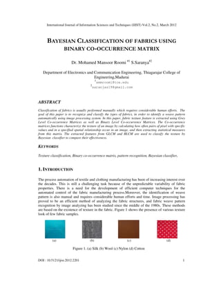 International Journal of Information Sciences and Techniques (IJIST) Vol.2, No.2, March 2012
DOI : 10.5121/ijist.2012.2201 1
BAYESIAN CLASSIFICATION OF FABRICS USING
BINARY CO-OCCURRENCE MATRIX
Dr. Mohamed Mansoor Roomi #1
S.Saranya#2
Department of Electronics and Communication Engineering, Thiagarajar College of
Engineering,Madurai
1
smmroomi@tce.edu
2
saranjas19@gmail.com
ABSTRACT
Classification of fabrics is usually performed manually which requires considerable human efforts. The
goal of this paper is to recognize and classify the types of fabrics, in order to identify a weave pattern
automatically using image processing system. In this paper, fabric texture feature is extracted using Grey
Level Co-occurrence Matrices as well as Binary Level Co-occurrence Matrices. The Co-occurrence
matrices functions characterize the texture of an image by calculating how often pairs of pixel with specific
values and in a specified spatial relationship occur in an image, and then extracting statistical measures
from this matrix. The extracted features from GLCM and BLCM are used to classify the texture by
Bayesian classifier to compare their effectiveness.
KEYWORDS
Texture classification, Binary co-occurrence matrix, pattern recognition, Bayesian classifier.
1. INTRODUCTION
The process automation of textile and clothing manufacturing has been of increasing interest over
the decades. This is still a challenging task because of the unpredictable variability of fabric
properties. There is a need for the development of efficient computer techniques for the
automated control of the fabric manufacturing process.Moreover, the identification of weave
pattern is also manual and requires considerable human efforts and time. Image processing has
proved to be an efficient method of analyzing the fabric structures, and fabric weave pattern
recognition by image analyzing has been studied since the middle of the 1980s. These methods
are based on the existence of texture in the fabric. Figure 1 shows the presence of various texture
look of few fabric samples.
(a) (b) (c) (d)
Figure 1. (a) Silk (b) Wool (c) Nylon (d) Cotton
 