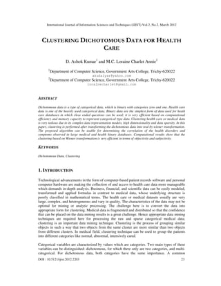 International Journal of Information Sciences and Techniques (IJIST) Vol.2, No.2, March 2012
DOI : 10.5121/ijist.2012.2203 23
CLUSTERING DICHOTOMOUS DATA FOR HEALTH
CARE
D. Ashok Kumar1
and M.C. Loraine Charlet Annie2
1
Department of Computer Science, Government Arts College, Trichy-620022
akudaiyar@yahoo.com
2
Department of Computer Science, Government Arts College, Trichy-620022
lorainecharlet@gmail.com
ABSTRACT
Dichotomous data is a type of categorical data, which is binary with categories zero and one. Health care
data is one of the heavily used categorical data. Binary data are the simplest form of data used for heath
care databases in which close ended questions can be used; it is very efficient based on computational
efficiency and memory capacity to represent categorical type data. Clustering health care or medical data
is very tedious due to its complex data representation models, high dimensionality and data sparsity. In this
paper, clustering is performed after transforming the dichotomous data into real by wiener transformation.
The proposed algorithm can be usable for determining the correlation of the health disorders and
symptoms observed in large medical and health binary databases. Computational results show that the
clustering based on Wiener transformation is very efficient in terms of objectivity and subjectivity.
KEYWORDS
Dichotomous Data, Clustering
1. INTRODUCTION
Technological advancements in the form of computer-based patient records software and personal
computer hardware are making the collection of and access to health care data more manageable
which demands in-depth analysis. Business, financial, and scientific data can be easily modeled,
transformed and applied formulas in contrast to medical data, whose underlying structure is
poorly classified in mathematical terms. The health care or medical datasets usually are very
large, complex, and heterogeneous and vary in quality. The characteristics of the data may not be
optimal for mining or analytic processing. The challenge here is to convert the data into
appropriate form for clustering. Medical data is fragmented and distributed so that the confidence
that can be placed on the data mining results is a great challenge. Hence appropriate data mining
techniques are required here for processing the raw and sparse categorical medical data;
clustering is an important data mining technique. Clustering is the process of grouping similar
objects in such a way that two objects from the same cluster are more similar than two objects
from different clusters. In medical field, clustering technique can be used to group the patients
into different categories like normal, abnormal, intensively cared.
Categorical variables are characterized by values which are categories. Two main types of these
variables can be distinguished: dichotomous, for which there only are two categories, and multi-
categorical. For dichotomous data, both categories have the same importance. A common
 