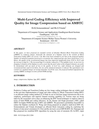 International Journal of Information Sciences and Techniques (IJIST) Vol.2, No.2, March 2012
DOI : 10.5121/ijist.2012.2204 35
Multi-Level Coding Efficiency with Improved
Quality for Image Compression based on AMBTC
Dr.K.Somasundaram1
and Ms.S.Vimala2
1
Department of Computer Science and Applications Gandhigram Rural Institute
Gandhigram – 624 302
somasundaramk@yahoo.co.in
2
Department of Computer Science Mother Teresa Women’s University
Kodaikanal – 624 102
vimalaharini@gmail.com
ABSTRACT
In this paper, we have proposed an extended version of Absolute Moment Block Truncation Coding
(AMBTC) to compress images. Generally the elements of a bitplane used in the variants of Block
Truncation Coding (BTC) are of size 1 bit. But it has been extended to two bits in the proposed method.
Number of statistical moments preserved to reconstruct the compressed has also been raised from 2 to 4.
Hence, the quality of the reconstructed images has been improved significantly from 33.62 to 38.12 with
the increase in bpp by 1. The increased bpp (3) is further reduced to 1.75in multiple levels: in one level, by
dropping 4 elements of the bitplane in such a away that the pixel values of the dropped elements can easily
be interpolated with out much of loss in the quality, in level two, eight elements are dropped and
reconstructed later and in level three, the size of the statistical moments is reduced. The experiments were
carried over standard images of varying intensities. In all the cases, the proposed method outperforms the
existing AMBTC technique in terms of both PSNR and bpp.
KEYWORDS
image, compression, bitplane, bpp, BTC, AMBTC
1. INTRODUCTION
Predictive Coding and Transform Coding are few image coding techniques that are widely used
in the real time implementation of image and video coding [1]. Block Truncation Coding (BTC)
is an efficient image coding method [2]. It finds its use in real-time image transmission due to its
simplicity, performance and superior channel resisting capability [3]. Various steps are being
taken by the researchers now-a-days in enhancing the BTC based techniques to improve them in
terms of both PSNR and coding efficiency. In [4], Kumar and Singh presented a BTC called
EBTC for higher PSNR that that of BTC and AMBTC. Wu presented a probability based BTC to
reduce the bitplane overhead [5]. Wang and Chong proposed an adaptive multi-level BTC [6].
Somasundaram and Vimala developed an efficient block truncation coding by exploiting the
feature of inter-pixel correlation [7]. Choi and Ko devised a novel DPCM-BTC [8]. Natarajan and
Rao proposed two modified BTC algorithms by using the ratio of moments [9]. In BTC, input
 