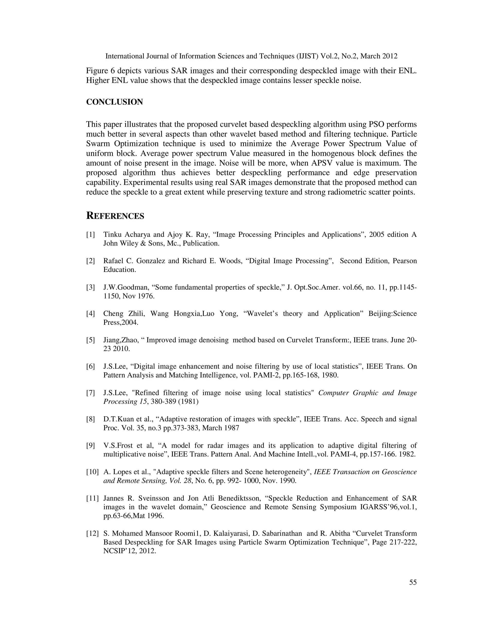 International Journal of Information Sciences and Techniques (IJIST) Vol.2, No.2, March 2012
55
Figure 6 depicts various SAR images and their corresponding despeckled image with their ENL.
Higher ENL value shows that the despeckled image contains lesser speckle noise.
CONCLUSION
This paper illustrates that the proposed curvelet based despeckling algorithm using PSO performs
much better in several aspects than other wavelet based method and filtering technique. Particle
Swarm Optimization technique is used to minimize the Average Power Spectrum Value of
uniform block. Average power spectrum Value measured in the homogenous block defines the
amount of noise present in the image. Noise will be more, when APSV value is maximum. The
proposed algorithm thus achieves better despeckling performance and edge preservation
capability. Experimental results using real SAR images demonstrate that the proposed method can
reduce the speckle to a great extent while preserving texture and strong radiometric scatter points.
REFERENCES
[1] Tinku Acharya and Ajoy K. Ray, “Image Processing Principles and Applications”, 2005 edition A
John Wiley & Sons, Mc., Publication.
[2] Rafael C. Gonzalez and Richard E. Woods, “Digital Image Processing”, Second Edition, Pearson
Education.
[3] J.W.Goodman, “Some fundamental properties of speckle,” J. Opt.Soc.Amer. vol.66, no. 11, pp.1145-
1150, Nov 1976.
[4] Cheng Zhili, Wang Hongxia,Luo Yong, “Wavelet’s theory and Application” Beijing:Science
Press,2004.
[5] Jiang,Zhao, “ Improved image denoising method based on Curvelet Transform:, IEEE trans. June 20-
23 2010.
[6] J.S.Lee, “Digital image enhancement and noise filtering by use of local statistics”, IEEE Trans. On
Pattern Analysis and Matching Intelligence, vol. PAMI-2, pp.165-168, 1980.
[7] J.S.Lee, "Refined filtering of image noise using local statistics" Computer Graphic and Image
Processing 15, 380-389 (1981)
[8] D.T.Kuan et al., “Adaptive restoration of images with speckle”, IEEE Trans. Acc. Speech and signal
Proc. Vol. 35, no.3 pp.373-383, March 1987
[9] V.S.Frost et al, “A model for radar images and its application to adaptive digital filtering of
multiplicative noise”, IEEE Trans. Pattern Anal. And Machine Intell.,vol. PAMI-4, pp.157-166. 1982.
[10] A. Lopes et al., "Adaptive speckle filters and Scene heterogeneity", IEEE Transaction on Geoscience
and Remote Sensing, Vol. 28, No. 6, pp. 992- 1000, Nov. 1990.
[11] Jannes R. Sveinsson and Jon Atli Benediktsson, “Speckle Reduction and Enhancement of SAR
images in the wavelet domain,” Geoscience and Remote Sensing Symposium IGARSS’96,vol.1,
pp.63-66,Mat 1996.
[12] S. Mohamed Mansoor Roomi1, D. Kalaiyarasi, D. Sabarinathan and R. Abitha “Curvelet Transform
Based Despeckling for SAR Images using Particle Swarm Optimization Technique”, Page 217-222,
NCSIP’12, 2012.
 