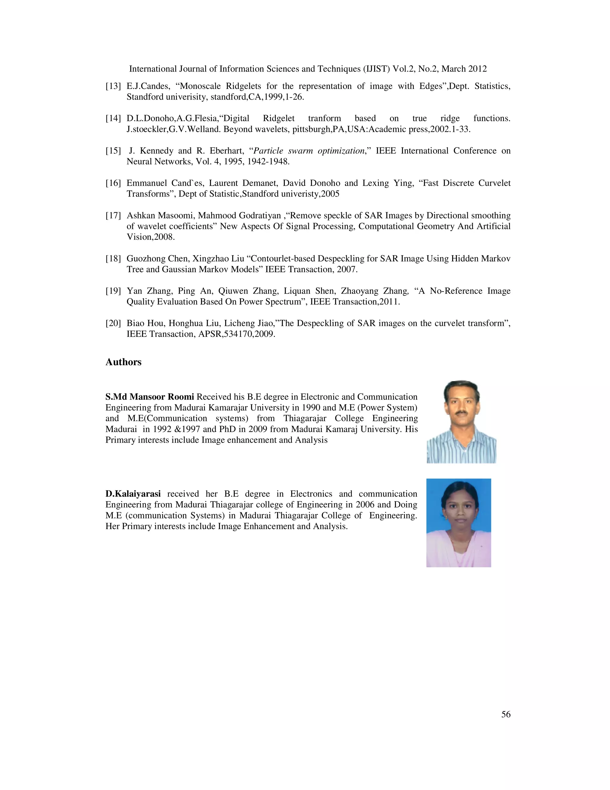International Journal of Information Sciences and Techniques (IJIST) Vol.2, No.2, March 2012
56
[13] E.J.Candes, “Monoscale Ridgelets for the representation of image with Edges”,Dept. Statistics,
Standford univerisity, standford,CA,1999,1-26.
[14] D.L.Donoho,A.G.Flesia,“Digital Ridgelet tranform based on true ridge functions.
J.stoeckler,G.V.Welland. Beyond wavelets, pittsburgh,PA,USA:Academic press,2002.1-33.
[15] J. Kennedy and R. Eberhart, “Particle swarm optimization,” IEEE International Conference on
Neural Networks, Vol. 4, 1995, 1942-1948.
[16] Emmanuel Cand`es, Laurent Demanet, David Donoho and Lexing Ying, “Fast Discrete Curvelet
Transforms”, Dept of Statistic,Standford univeristy,2005
[17] Ashkan Masoomi, Mahmood Godratiyan ,“Remove speckle of SAR Images by Directional smoothing
of wavelet coefficients” New Aspects Of Signal Processing, Computational Geometry And Artificial
Vision,2008.
[18] Guozhong Chen, Xingzhao Liu “Contourlet-based Despeckling for SAR Image Using Hidden Markov
Tree and Gaussian Markov Models” IEEE Transaction, 2007.
[19] Yan Zhang, Ping An, Qiuwen Zhang, Liquan Shen, Zhaoyang Zhang, “A No-Reference Image
Quality Evaluation Based On Power Spectrum”, IEEE Transaction,2011.
[20] Biao Hou, Honghua Liu, Licheng Jiao,”The Despeckling of SAR images on the curvelet transform”,
IEEE Transaction, APSR,534170,2009.
Authors
S.Md Mansoor Roomi Received his B.E degree in Electronic and Communication
Engineering from Madurai Kamarajar University in 1990 and M.E (Power System)
and M.E(Communication systems) from Thiagarajar College Engineering
Madurai in 1992 &1997 and PhD in 2009 from Madurai Kamaraj University. His
Primary interests include Image enhancement and Analysis
D.Kalaiyarasi received her B.E degree in Electronics and communication
Engineering from Madurai Thiagarajar college of Engineering in 2006 and Doing
M.E (communication Systems) in Madurai Thiagarajar College of Engineering.
Her Primary interests include Image Enhancement and Analysis.
 
