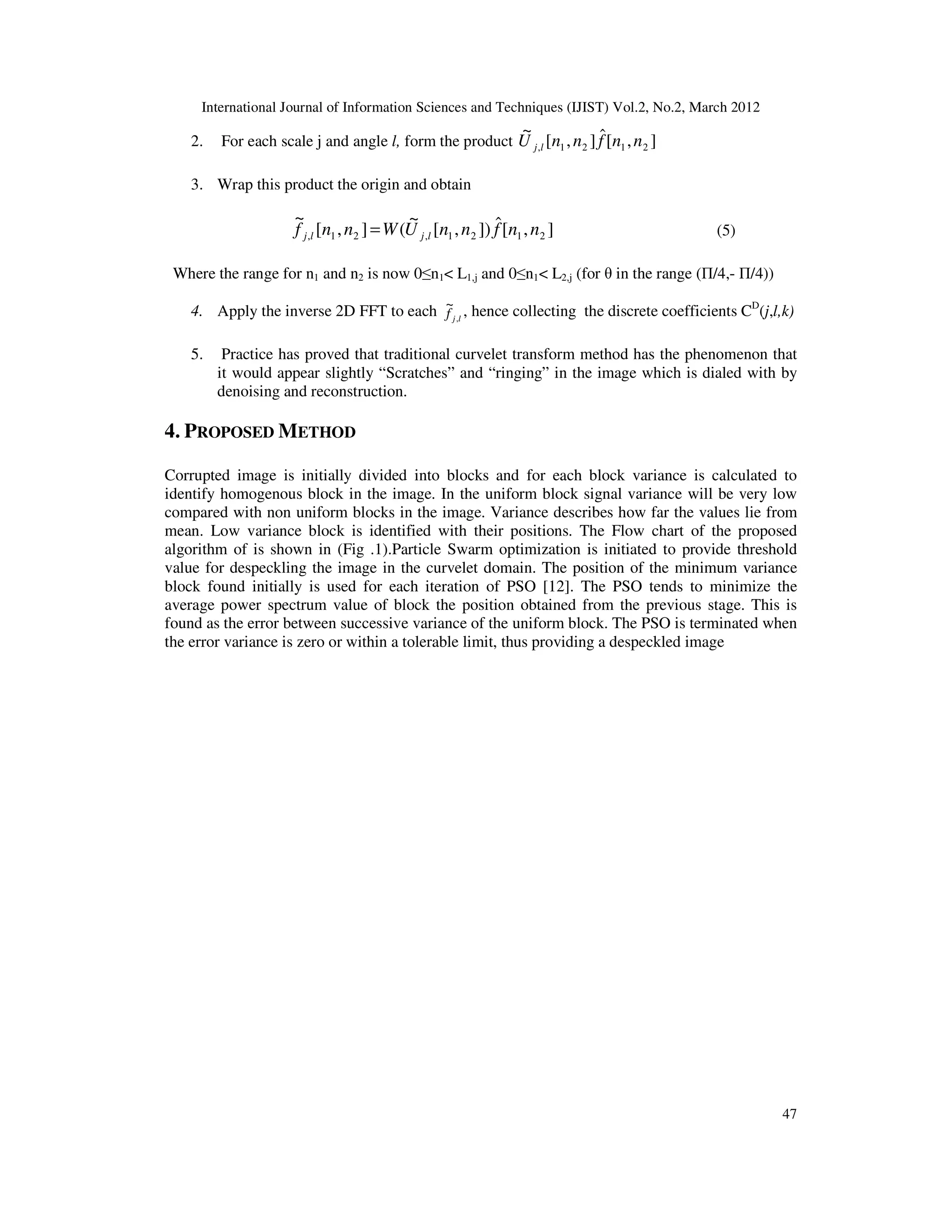 International Journal of Information Sciences and Techniques (IJIST) Vol.2, No.2, March 2012
47
2. For each scale j and angle l, form the product ]
,
[
ˆ
]
,
[
~
2
1
2
1
, n
n
f
n
n
U l
j
3. Wrap this product the origin and obtain
]
,
[
ˆ
])
,
[
~
(
]
,
[
~
2
1
2
1
,
2
1
, n
n
f
n
n
U
W
n
n
f l
j
l
j = (5)
Where the range for n1 and n2 is now 0≤n1< L1,j and 0≤n1< L2,j (for θ in the range (Π/4,- Π/4))
4. Apply the inverse 2D FFT to each l
j
f ,
~
, hence collecting the discrete coefficients CD
(j,l,k)
5. Practice has proved that traditional curvelet transform method has the phenomenon that
it would appear slightly “Scratches” and “ringing” in the image which is dialed with by
denoising and reconstruction.
4. PROPOSED METHOD
Corrupted image is initially divided into blocks and for each block variance is calculated to
identify homogenous block in the image. In the uniform block signal variance will be very low
compared with non uniform blocks in the image. Variance describes how far the values lie from
mean. Low variance block is identified with their positions. The Flow chart of the proposed
algorithm of is shown in (Fig .1).Particle Swarm optimization is initiated to provide threshold
value for despeckling the image in the curvelet domain. The position of the minimum variance
block found initially is used for each iteration of PSO [12]. The PSO tends to minimize the
average power spectrum value of block the position obtained from the previous stage. This is
found as the error between successive variance of the uniform block. The PSO is terminated when
the error variance is zero or within a tolerable limit, thus providing a despeckled image
 