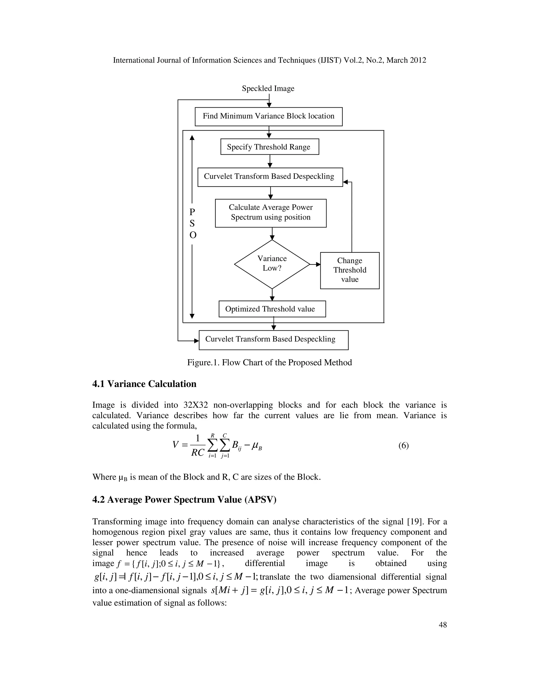 International Journal of Information Sciences and Techniques (IJIST) Vol.2, No.2, March 2012
48
Figure.1. Flow Chart of the Proposed Method
4.1 Variance Calculation
Image is divided into 32X32 non-overlapping blocks and for each block the variance is
calculated. Variance describes how far the current values are lie from mean. Variance is
calculated using the formula,
∑∑
= =
−
=
R
i
C
j
B
ij
B
RC
V
1 1
1
µ (6)
Where µB is mean of the Block and R, C are sizes of the Block.
4.2 Average Power Spectrum Value (APSV)
Transforming image into frequency domain can analyse characteristics of the signal [19]. For a
homogenous region pixel gray values are same, thus it contains low frequency component and
lesser power spectrum value. The presence of noise will increase frequency component of the
signal hence leads to increased average power spectrum value. For the
image }
1
,
0
];
,
[
{ −
≤
≤
= M
j
i
j
i
f
f , differential image is obtained using
;
1
,
0
],
1
,
[
]
,
[
|
]
,
[ −
≤
≤
−
−
= M
j
i
j
i
f
j
i
f
j
i
g translate the two diamensional differential signal
into a one-diamensional signals 1
,
0
],
,
[
]
[ −
≤
≤
=
+ M
j
i
j
i
g
j
Mi
s ; Average power Spectrum
value estimation of signal as follows:
Optimized Threshold value
Curvelet Transform Based Despeckling
P
S
O
Change
Threshold
value
Speckled Image
Calculate Average Power
Spectrum using position
Variance
Low?
Curvelet Transform Based Despeckling
Find Minimum Variance Block location
Specify Threshold Range
 