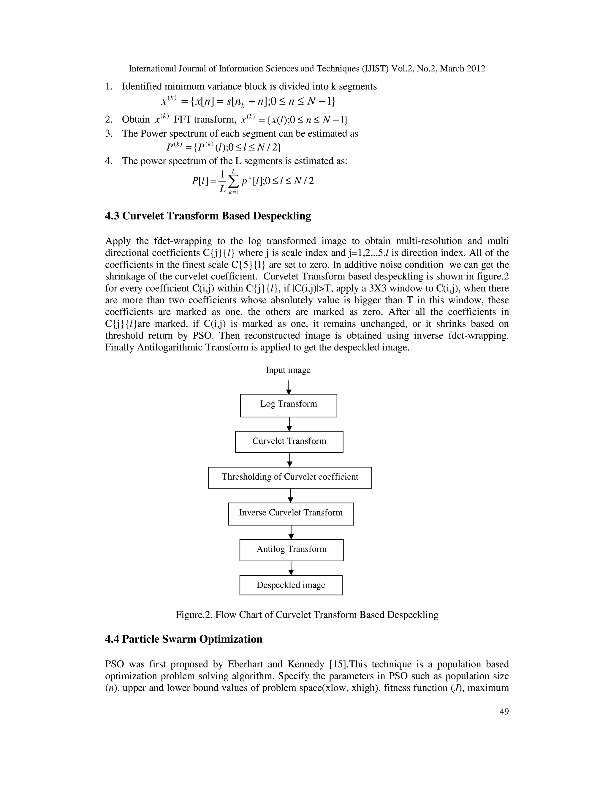 International Journal of Information Sciences and Techniques (IJIST) Vol.2, No.2, March 2012
49
1. Identified minimum variance block is divided into k segments
}
1
0
];
[
]
[
{
)
(
−
≤
≤
+
=
= N
n
n
n
s
n
x
x k
k
2. Obtain )
(k
x FFT transform, }
1
0
);
(
{
)
(
−
≤
≤
= N
n
l
x
x k
3. The Power spectrum of each segment can be estimated as
}
2
/
0
);
(
{ )
(
)
(
N
l
l
P
P k
k
≤
≤
=
4. The power spectrum of the L segments is estimated as:
2
/
0
;
]
[
1
]
[
1
N
l
l
p
L
l
P
L
k
x
≤
≤
= ∑
=
4.3 Curvelet Transform Based Despeckling
Apply the fdct-wrapping to the log transformed image to obtain multi-resolution and multi
directional coefficients C{j}{l} where j is scale index and j=1,2,..5,l is direction index. All of the
coefficients in the finest scale C{5}{l} are set to zero. In additive noise condition we can get the
shrinkage of the curvelet coefficient. Curvelet Transform based despeckling is shown in figure.2
for every coefficient C(i,j) within C{j}{l}, if |C(i,j)|>T, apply a 3X3 window to C(i,j), when there
are more than two coefficients whose absolutely value is bigger than T in this window, these
coefficients are marked as one, the others are marked as zero. After all the coefficients in
C{j}{l}are marked, if C(i,j) is marked as one, it remains unchanged, or it shrinks based on
threshold return by PSO. Then reconstructed image is obtained using inverse fdct-wrapping.
Finally Antilogarithmic Transform is applied to get the despeckled image.
Figure.2. Flow Chart of Curvelet Transform Based Despeckling
4.4 Particle Swarm Optimization
PSO was first proposed by Eberhart and Kennedy [15].This technique is a population based
optimization problem solving algorithm. Specify the parameters in PSO such as population size
(n), upper and lower bound values of problem space(xlow, xhigh), fitness function (J), maximum
Input image
Antilog Transform
Despeckled image
Log Transform
Curvelet Transform
Thresholding of Curvelet coefficient
Inverse Curvelet Transform
 