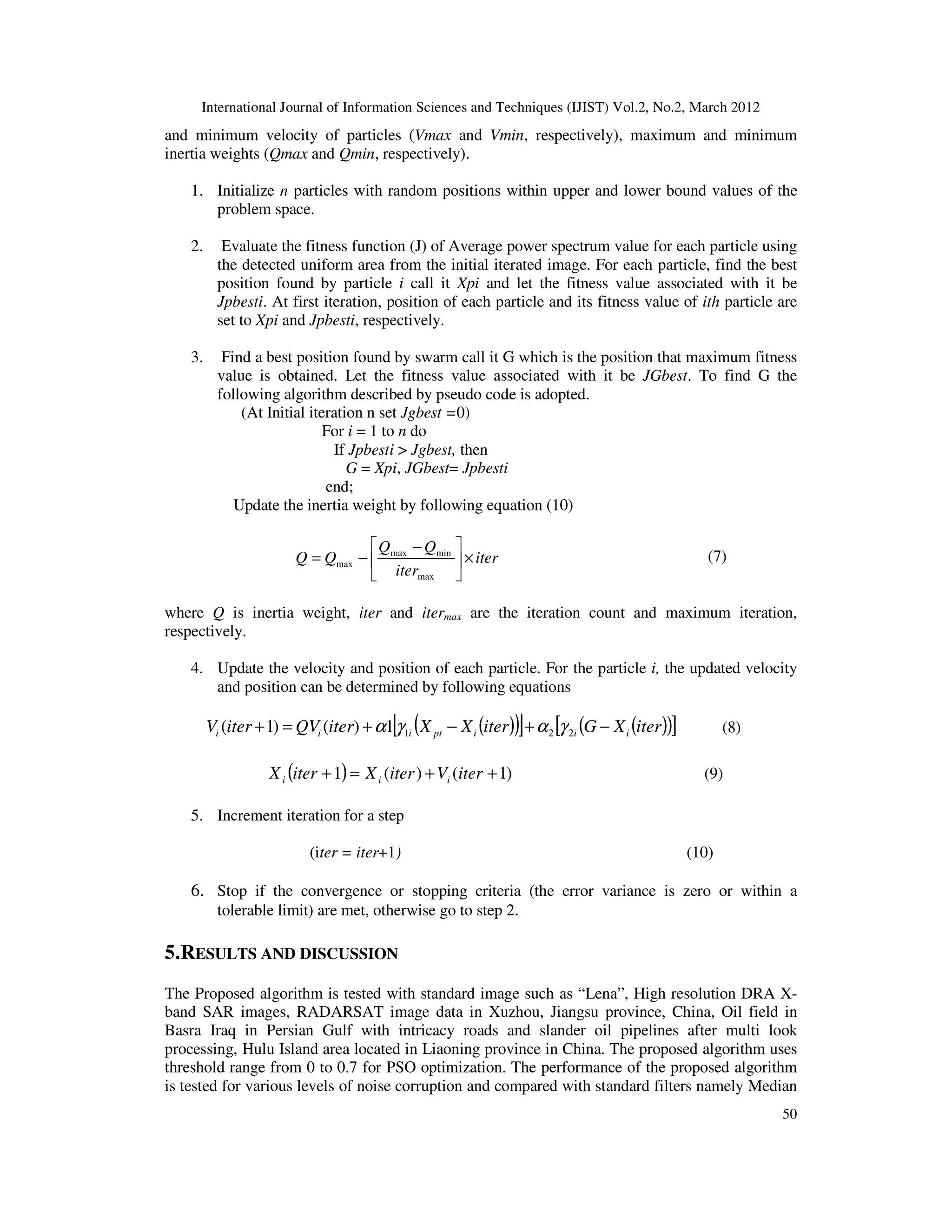 International Journal of Information Sciences and Techniques (IJIST) Vol.2, No.2, March 2012
50
and minimum velocity of particles (Vmax and Vmin, respectively), maximum and minimum
inertia weights (Qmax and Qmin, respectively).
1. Initialize n particles with random positions within upper and lower bound values of the
problem space.
2. Evaluate the fitness function (J) of Average power spectrum value for each particle using
the detected uniform area from the initial iterated image. For each particle, find the best
position found by particle i call it Xpi and let the fitness value associated with it be
Jpbesti. At first iteration, position of each particle and its fitness value of ith particle are
set to Xpi and Jpbesti, respectively.
3. Find a best position found by swarm call it G which is the position that maximum fitness
value is obtained. Let the fitness value associated with it be JGbest. To find G the
following algorithm described by pseudo code is adopted.
(At Initial iteration n set Jgbest =0)
For i = 1 to n do
If Jpbesti > Jgbest, then
G = Xpi, JGbest= Jpbesti
end;
Update the inertia weight by following equation (10)
iter
iter
Q
Q
Q
Q ×





 −
−
=
max
min
max
max
(7)
where Q is inertia weight, iter and itermax are the iteration count and maximum iteration,
respectively.
4. Update the velocity and position of each particle. For the particle i, the updated velocity
and position can be determined by following equations
( )
( )
[ ] ( )
( )
[ ]
iter
X
G
iter
X
X
iter
QV
iter
V i
i
i
pt
i
i
i −
+
−
+
=
+ 2
2
1
1
)
(
)
1
( γ
α
γ
α (8)
( ) )
1
(
)
(
1 +
+
=
+ iter
V
iter
X
iter
X i
i
i (9)
5. Increment iteration for a step
(iter = iter+1) (10)
6. Stop if the convergence or stopping criteria (the error variance is zero or within a
tolerable limit) are met, otherwise go to step 2.
5.RESULTS AND DISCUSSION
The Proposed algorithm is tested with standard image such as “Lena”, High resolution DRA X-
band SAR images, RADARSAT image data in Xuzhou, Jiangsu province, China, Oil field in
Basra Iraq in Persian Gulf with intricacy roads and slander oil pipelines after multi look
processing, Hulu Island area located in Liaoning province in China. The proposed algorithm uses
threshold range from 0 to 0.7 for PSO optimization. The performance of the proposed algorithm
is tested for various levels of noise corruption and compared with standard filters namely Median
 