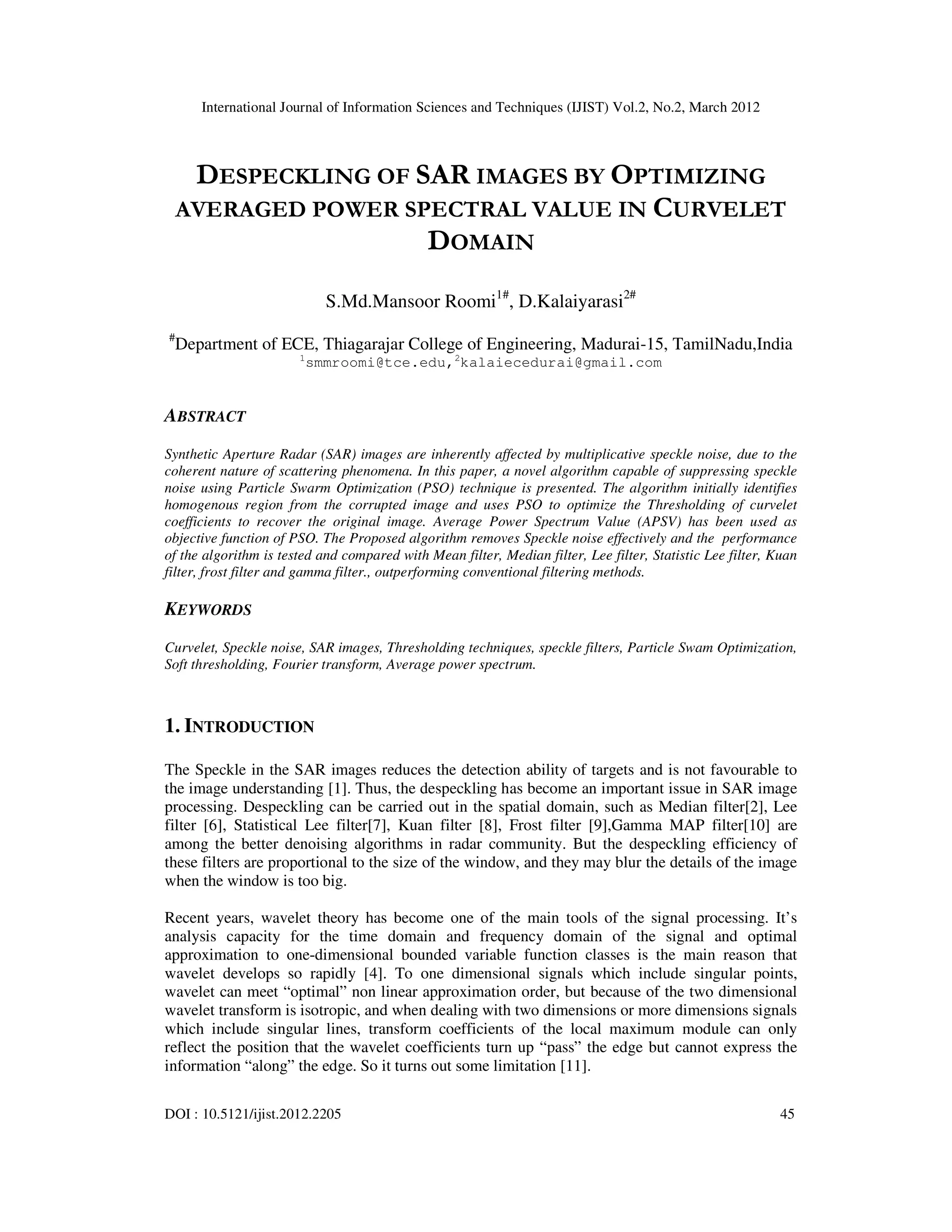 International Journal of Information Sciences and Techniques (IJIST) Vol.2, No.2, March 2012
DOI : 10.5121/ijist.2012.2205 45
DESPECKLING OF SAR IMAGES BY OPTIMIZING
AVERAGED POWER SPECTRAL VALUE IN CURVELET
DOMAIN
S.Md.Mansoor Roomi1#
, D.Kalaiyarasi2#
#
Department of ECE, Thiagarajar College of Engineering, Madurai-15, TamilNadu,India
1
smmroomi@tce.edu,2
kalaiecedurai@gmail.com
ABSTRACT
Synthetic Aperture Radar (SAR) images are inherently affected by multiplicative speckle noise, due to the
coherent nature of scattering phenomena. In this paper, a novel algorithm capable of suppressing speckle
noise using Particle Swarm Optimization (PSO) technique is presented. The algorithm initially identifies
homogenous region from the corrupted image and uses PSO to optimize the Thresholding of curvelet
coefficients to recover the original image. Average Power Spectrum Value (APSV) has been used as
objective function of PSO. The Proposed algorithm removes Speckle noise effectively and the performance
of the algorithm is tested and compared with Mean filter, Median filter, Lee filter, Statistic Lee filter, Kuan
filter, frost filter and gamma filter., outperforming conventional filtering methods.
KEYWORDS
Curvelet, Speckle noise, SAR images, Thresholding techniques, speckle filters, Particle Swam Optimization,
Soft thresholding, Fourier transform, Average power spectrum.
1. INTRODUCTION
The Speckle in the SAR images reduces the detection ability of targets and is not favourable to
the image understanding [1]. Thus, the despeckling has become an important issue in SAR image
processing. Despeckling can be carried out in the spatial domain, such as Median filter[2], Lee
filter [6], Statistical Lee filter[7], Kuan filter [8], Frost filter [9],Gamma MAP filter[10] are
among the better denoising algorithms in radar community. But the despeckling efficiency of
these filters are proportional to the size of the window, and they may blur the details of the image
when the window is too big.
Recent years, wavelet theory has become one of the main tools of the signal processing. It’s
analysis capacity for the time domain and frequency domain of the signal and optimal
approximation to one-dimensional bounded variable function classes is the main reason that
wavelet develops so rapidly [4]. To one dimensional signals which include singular points,
wavelet can meet “optimal” non linear approximation order, but because of the two dimensional
wavelet transform is isotropic, and when dealing with two dimensions or more dimensions signals
which include singular lines, transform coefficients of the local maximum module can only
reflect the position that the wavelet coefficients turn up “pass” the edge but cannot express the
information “along” the edge. So it turns out some limitation [11].
 