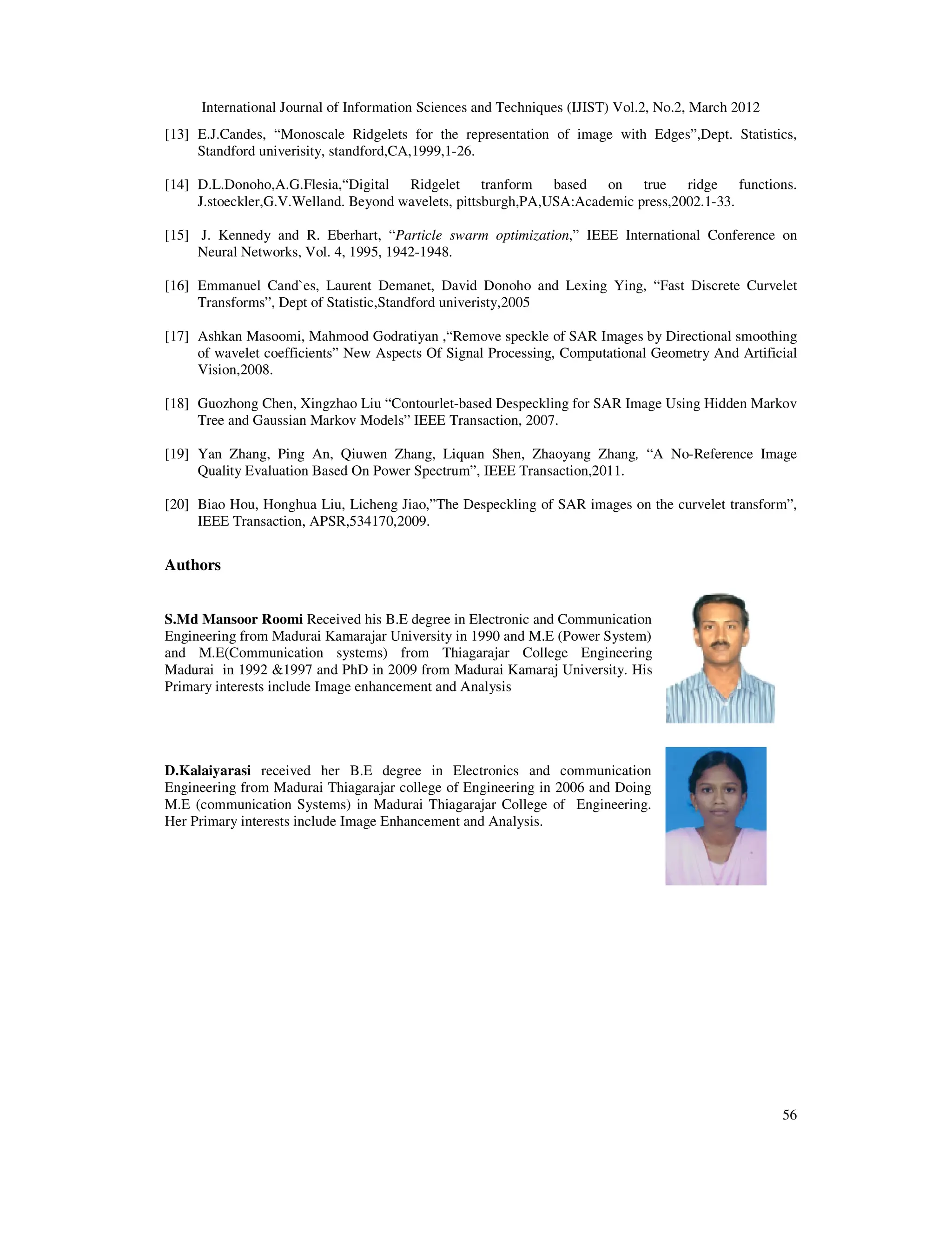 International Journal of Information Sciences and Techniques (IJIST) Vol.2, No.2, March 2012
56
[13] E.J.Candes, “Monoscale Ridgelets for the representation of image with Edges”,Dept. Statistics,
Standford univerisity, standford,CA,1999,1-26.
[14] D.L.Donoho,A.G.Flesia,“Digital Ridgelet tranform based on true ridge functions.
J.stoeckler,G.V.Welland. Beyond wavelets, pittsburgh,PA,USA:Academic press,2002.1-33.
[15] J. Kennedy and R. Eberhart, “Particle swarm optimization,” IEEE International Conference on
Neural Networks, Vol. 4, 1995, 1942-1948.
[16] Emmanuel Cand`es, Laurent Demanet, David Donoho and Lexing Ying, “Fast Discrete Curvelet
Transforms”, Dept of Statistic,Standford univeristy,2005
[17] Ashkan Masoomi, Mahmood Godratiyan ,“Remove speckle of SAR Images by Directional smoothing
of wavelet coefficients” New Aspects Of Signal Processing, Computational Geometry And Artificial
Vision,2008.
[18] Guozhong Chen, Xingzhao Liu “Contourlet-based Despeckling for SAR Image Using Hidden Markov
Tree and Gaussian Markov Models” IEEE Transaction, 2007.
[19] Yan Zhang, Ping An, Qiuwen Zhang, Liquan Shen, Zhaoyang Zhang, “A No-Reference Image
Quality Evaluation Based On Power Spectrum”, IEEE Transaction,2011.
[20] Biao Hou, Honghua Liu, Licheng Jiao,”The Despeckling of SAR images on the curvelet transform”,
IEEE Transaction, APSR,534170,2009.
Authors
S.Md Mansoor Roomi Received his B.E degree in Electronic and Communication
Engineering from Madurai Kamarajar University in 1990 and M.E (Power System)
and M.E(Communication systems) from Thiagarajar College Engineering
Madurai in 1992 &1997 and PhD in 2009 from Madurai Kamaraj University. His
Primary interests include Image enhancement and Analysis
D.Kalaiyarasi received her B.E degree in Electronics and communication
Engineering from Madurai Thiagarajar college of Engineering in 2006 and Doing
M.E (communication Systems) in Madurai Thiagarajar College of Engineering.
Her Primary interests include Image Enhancement and Analysis.
 