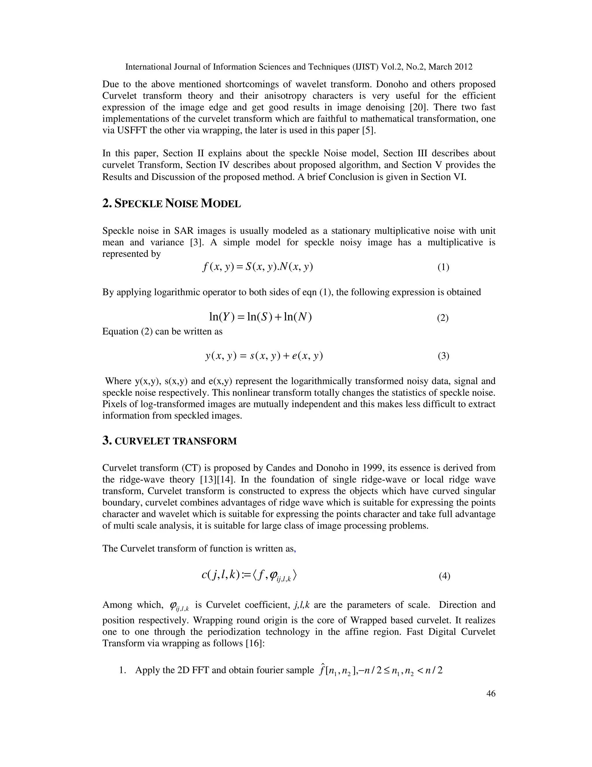 International Journal of Information Sciences and Techniques (IJIST) Vol.2, No.2, March 2012
46
Due to the above mentioned shortcomings of wavelet transform. Donoho and others proposed
Curvelet transform theory and their anisotropy characters is very useful for the efficient
expression of the image edge and get good results in image denoising [20]. There two fast
implementations of the curvelet transform which are faithful to mathematical transformation, one
via USFFT the other via wrapping, the later is used in this paper [5].
In this paper, Section II explains about the speckle Noise model, Section III describes about
curvelet Transform, Section IV describes about proposed algorithm, and Section V provides the
Results and Discussion of the proposed method. A brief Conclusion is given in Section VI.
2. SPECKLE NOISE MODEL
Speckle noise in SAR images is usually modeled as a stationary multiplicative noise with unit
mean and variance [3]. A simple model for speckle noisy image has a multiplicative is
represented by
)
,
(
).
,
(
)
,
( y
x
N
y
x
S
y
x
f = (1)
By applying logarithmic operator to both sides of eqn (1), the following expression is obtained
)
ln(
)
ln(
)
ln( N
S
Y +
= (2)
Equation (2) can be written as
)
,
(
)
,
(
)
,
( y
x
e
y
x
s
y
x
y +
= (3)
Where y(x,y), s(x,y) and e(x,y) represent the logarithmically transformed noisy data, signal and
speckle noise respectively. This nonlinear transform totally changes the statistics of speckle noise.
Pixels of log-transformed images are mutually independent and this makes less difficult to extract
information from speckled images.
3. CURVELET TRANSFORM
Curvelet transform (CT) is proposed by Candes and Donoho in 1999, its essence is derived from
the ridge-wave theory [13][14]. In the foundation of single ridge-wave or local ridge wave
transform, Curvelet transform is constructed to express the objects which have curved singular
boundary, curvelet combines advantages of ridge wave which is suitable for expressing the points
character and wavelet which is suitable for expressing the points character and take full advantage
of multi scale analysis, it is suitable for large class of image processing problems.
The Curvelet transform of function is written as,
〉
〈
= k
l
ij
f
k
l
j
c ,
,
,
:
)
,
,
( ϕ (4)
Among which, k
l
ij ,
,
ϕ is Curvelet coefficient, j,l,k are the parameters of scale. Direction and
position respectively. Wrapping round origin is the core of Wrapped based curvelet. It realizes
one to one through the periodization technology in the affine region. Fast Digital Curvelet
Transform via wrapping as follows [16]:
1. Apply the 2D FFT and obtain fourier sample 2
/
,
2
/
],
,
[
ˆ
2
1
2
1 n
n
n
n
n
n
f <
≤
−
 