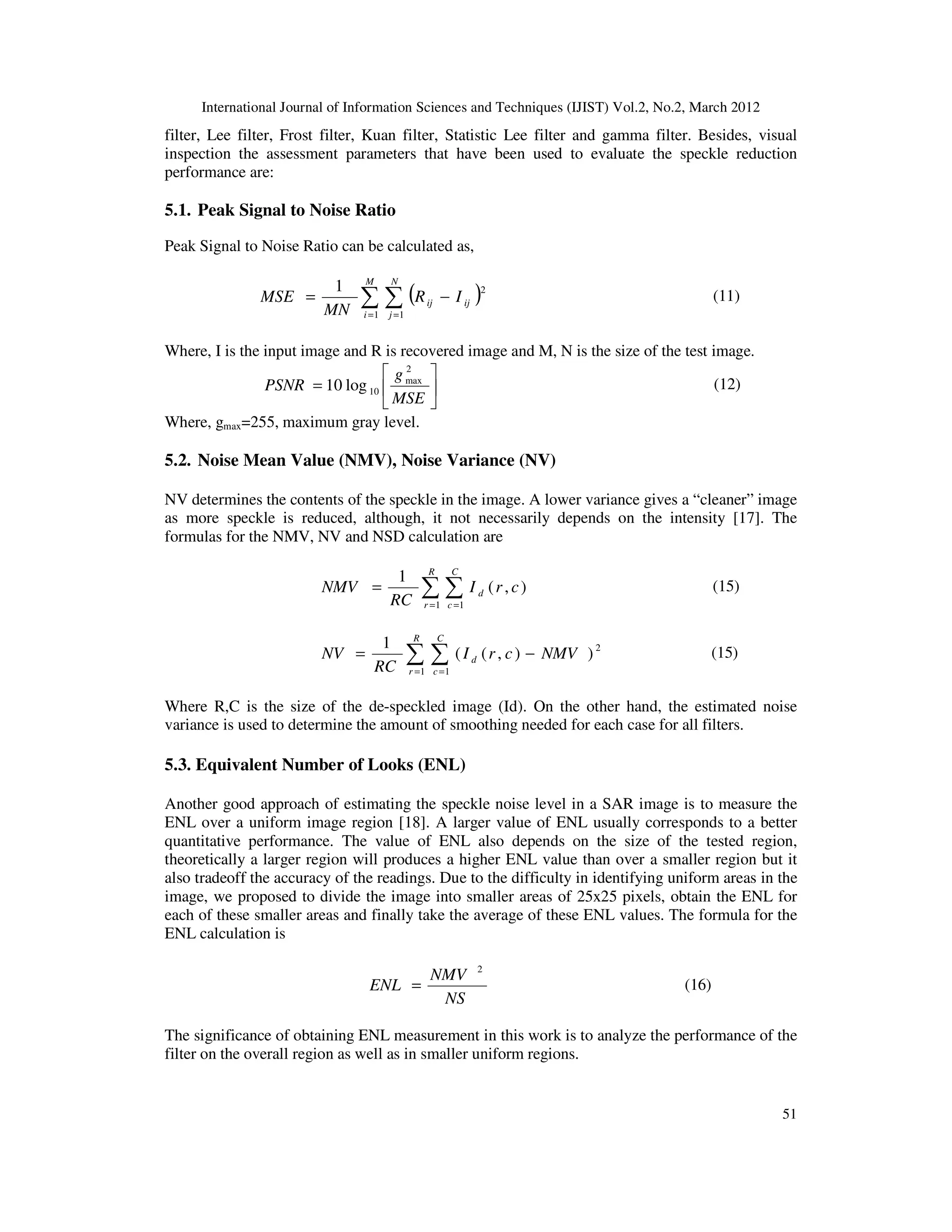 International Journal of Information Sciences and Techniques (IJIST) Vol.2, No.2, March 2012
51
filter, Lee filter, Frost filter, Kuan filter, Statistic Lee filter and gamma filter. Besides, visual
inspection the assessment parameters that have been used to evaluate the speckle reduction
performance are:
5.1. Peak Signal to Noise Ratio
Peak Signal to Noise Ratio can be calculated as,
( )
∑ ∑
= =
−
=
M
i
N
j
ij
ij I
R
MN
MSE
1 1
2
1
(11)
Where, I is the input image and R is recovered image and M, N is the size of the test image.






=
MSE
g
PSNR
2
max
10
log
10 (12)
Where, gmax=255, maximum gray level.
5.2. Noise Mean Value (NMV), Noise Variance (NV)
NV determines the contents of the speckle in the image. A lower variance gives a “cleaner” image
as more speckle is reduced, although, it not necessarily depends on the intensity [17]. The
formulas for the NMV, NV and NSD calculation are
∑ ∑
= =
=
R
r
C
c
d c
r
I
RC
NMV
1 1
)
,
(
1
(15)
∑ ∑
= =
−
=
R
r
C
c
d NMV
c
r
I
RC
NV
1 1
2
)
)
,
(
(
1
(15)
Where R,C is the size of the de-speckled image (Id). On the other hand, the estimated noise
variance is used to determine the amount of smoothing needed for each case for all filters.
5.3. Equivalent Number of Looks (ENL)
Another good approach of estimating the speckle noise level in a SAR image is to measure the
ENL over a uniform image region [18]. A larger value of ENL usually corresponds to a better
quantitative performance. The value of ENL also depends on the size of the tested region,
theoretically a larger region will produces a higher ENL value than over a smaller region but it
also tradeoff the accuracy of the readings. Due to the difficulty in identifying uniform areas in the
image, we proposed to divide the image into smaller areas of 25x25 pixels, obtain the ENL for
each of these smaller areas and finally take the average of these ENL values. The formula for the
ENL calculation is
NS
NMV
ENL
2
= (16)
The significance of obtaining ENL measurement in this work is to analyze the performance of the
filter on the overall region as well as in smaller uniform regions.
 