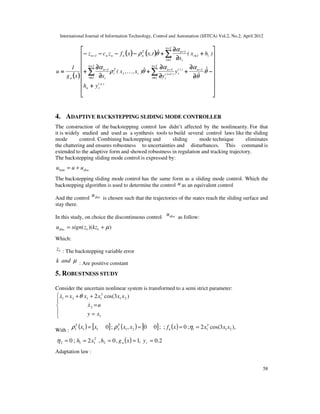 International Journal of Information Technology, Control and Automation (IJITCA) Vol.2, No.2, April 2012
58
(((( ))))
(((( )))) (((( ))))


















++++
−−−−
∂∂∂∂
∂∂∂∂
++++
∂∂∂∂
∂∂∂∂
++++
∂∂∂∂
∂∂∂∂
++++
++++
∂∂∂∂
∂∂∂∂
++++−−−−−−−−−−−−−−−−
==== −−−−
−−−−
====
−−−−
−−−−
−−−−
====
−−−−
−−−−
====
++++
−−−−
−−−−
∑∑∑∑∑∑∑∑
∑∑∑∑
)n(
rn
1n)i(
r
1n
1i
)1i(
r
1n
i1
T
i
1n
1i i
1n
1n
1i
i1i
i
1nT
nnnn1n
n
yh
ˆ
ˆ
y
y
ˆ)x,,x(
x
)hx(
x
ˆt,xxfzcz
xg
1
u θ
θ
αα
θρ
α
α
θρ
&
K
4. ADAPTIVE BACKSTEPPING SLIDING MODE CONTROLLER
The construction of the backstepping control law didn’t affected by the nonlinearity. For that
it is widely studied and used as a synthesis tools to build several control laws like the sliding
mode control. Combining backstepping and sliding mode technique eliminates
the chattering and ensures robustness to uncertainties and disturbances. This command is
extended to the adaptive form and showed robustness in regulation and tracking trajectory.
The backstepping sliding mode control is expressed by:
discbsm uuu +=
The backstepping sliding mode control has the same form as a sliding mode control. Which the
backstepping algorithm is used to determine the control u as an equivalent control
And the control discu
is chosen such that the trajectories of the states reach the sliding surface and
stay there.
In this study, on choice the discontinuous control discu as follow:
))(( 11 µ+= kzzsignudisc
Which:
1z : The backstepping variable error
µandk : Are positive constant
5. ROBUSTNESS STUDY
Consider the uncertain nonlinear system is transformed to a semi strict parameter:





=
=
++=
1
2
21
2
1121 )3cos(2
xy
ux
xxxxxx
&
& θ
With :
( ) [ ] ( ) [ ] ( ) ),3cos(2;0;;00,;0 21
2
11212111 xxxxfxxxx n
TT
==== ηρρ
( ) 2.0,1,0,2;0 2
2
112 ===== rn yxghxhη
Adaptation law :
 