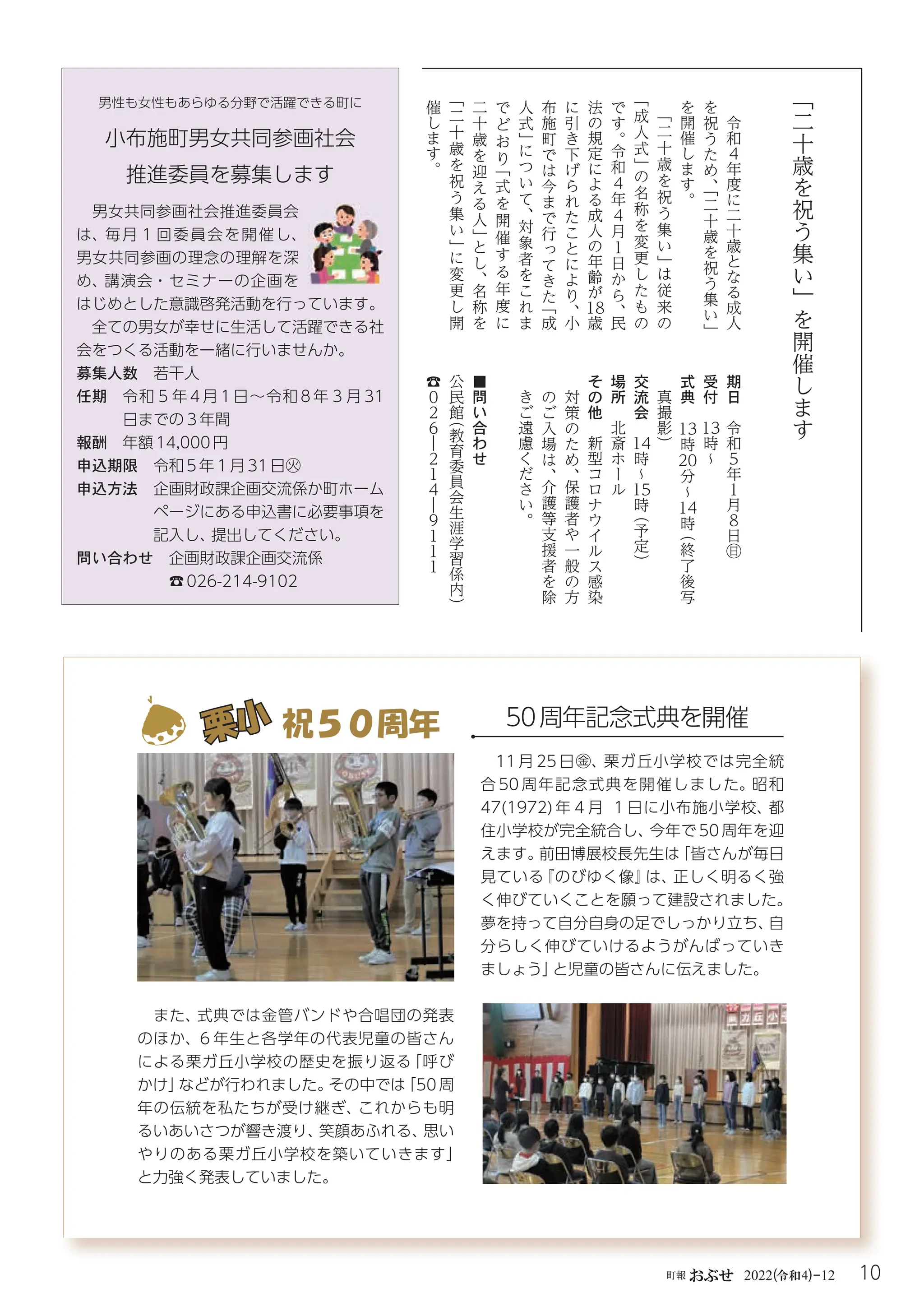 10
町報おぶせ 2022( 4)-12
令和
「
二
十
歳
を
祝
う
集
い
」
を
開
催
し
ま
す
令
和
4
年
度
に
二
十
歳
と
な
る
成
人
を
祝
う
た
め
、
「
二
十
歳
を
祝
う
集
い
」
を
開
催
し
ま
す
。
「
二
十
歳
を
祝
う
集
い
」
は
従
来
の
「
成
人
式
」
の
名
称
を
変
更
し
た
も
の
で
す
。
令
和
4
年
4
月
1
日
か
ら
、
民
法
の
規
定
に
よ
る
成
人
の
年
齢
が
18
歳
に
引
き
下
げ
ら
れ
た
こ
と
に
よ
り
、
小
布
施
町
で
は
今
ま
で
行
っ
て
き
た
「
成
人
式
」
に
つ
い
て
、
対
象
者
を
こ
れ
ま
で
ど
お
り
「
式
を
開
催
す
る
年
度
に
二
十
歳
を
迎
え
る
人
」
と
し
、
名
称
を
「
二
十
歳
を
祝
う
集
い
」
に
変
更
し
開
催
し
ま
す
。
期
日
令
和
5
年
１
月
８
日
㊐
受
付
13
時
~
式
典
13
時
20
分
~
14
時
（
終
了
後
写
真
撮
影
）
交
流
会
14
時
~
15
時
（
予
定
）
場
所
北
斎
ホ
ー
ル
そ
の
他
新
型
コ
ロ
ナ
ウ
イ
ル
ス
感
染
対
策
の
た
め
、
保
護
者
や
一
般
の
方
の
ご
入
場
は
、
介
護
等
支
援
者
を
除
き
ご
遠
慮
く
だ
さ
い
。
■
問
い
合
わ
せ
公
民
館
（
教
育
委
員
会
生
涯
学
習
係
内
）
☎
０
２
６
―
２
１
４
―
９
１
１
１
男女共同参画社会推進委員会
は、毎月１回委員会を開催し、
男女共同参画の理念の理解を深
め、講演会・セミナーの企画を
はじめとした意識啓発活動を行っています。
全ての男女が幸せに生活して活躍できる社
会をつくる活動を一緒に行いませんか。
募集人数 若干人
任期 
令和５年 4 月 1 日～令和 8 年３月 31
日までの３年間
報酬 年額14,000円
申込期限 令和5年１月31日㊋
申込方法 
企画財政課企画交流係か町ホーム
ページにある申込書に必要事項を
記入し、
提出してください。
問い合わせ 企画財政課企画交流係
☎026-214-9102
小布施町男女共同参画社会
推進委員を募集します
男性も女性もあらゆる分野で活躍できる町に
11 月 25 日㊎、栗ガ丘小学校では完全統
合 50 周年記念式典を開催しました。昭和
47(1972) 年４月 １日に小布施小学校、都
住小学校が完全統合し、
今年で 50 周年を迎
えます。
前田博展校長先生は
「皆さんが毎日
見ている
『のびゆく像』
は、
正しく明るく強
く伸びていくことを願って建設されました。
夢を持って自分自身の足でしっかり立ち、
自
分らしく伸びていけるようがんばっていき
ましょう」
と児童の皆さんに伝えました。
また、
式典では金管バンドや合唱団の発表
のほか、
６年生と各学年の代表児童の皆さん
による栗ガ丘小学校の歴史を振り返る
「呼び
かけ」
などが行われました。
その中では
「50周
年の伝統を私たちが受け継ぎ、
これからも明
るいあいさつが響き渡り、
笑顔あふれる、
思い
やりのある栗ガ丘小学校を築いていきます」
と力強く発表していました。
栗小
栗小 祝５０周年 50周年記念式典を開催
 